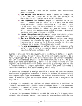 deben llevar a cabo en la escuela para alimentarnos
               adecuadamente.
               Para resolver una necesidad: llevar a cabo un proyecto de
               clasificación de basura en la escuela; un proyecto de
               alimentación sana; un proyecto de limpieza a fondo…
               Para responder una pregunta: hacer una investigación de una
               duda o pregunta que se planteó en el salón y que los niños
               mostraron interés y curiosidad en resolver: ¿por qué vomitan fuego
               los volcanes?, ¿por qué se extinguieron los dinosaurios?, ¿cómo
               sabemos que venimos del mono?, ¿por qué los musulmanes se
               hincan en una estera estén donde estén?, ¿por qué hay guerras?
               (ver ideas en Janssen y Steurernagel, 2004).
               Porque establecimos una relación: un cuento de esclavos me lleva
               a explorar un tema como la esclavitud en América o al revés.
               Con una historia que motiva un interés: leemos una historia
               interesante, por ejemplo, la historia de Anna Frank, y de ahí,
               investigamos el tema de la II Guerra Mundial (o viceversa,
               iniciamos por el tema y éste nos lleva a la historia).
               Por una preocupación: los baños sucios en la escuela; juntar
               alimentos para enviar a la zona donde ocurrió un desastre natural;
               organizar el plan de protección civil.

Cuando se enseña a través de proyectos, estos pueden surgir de las ideas que los
niños van generando, de sus intereses, de temas del propio programa, de la
literatura (Obregón, 2006). En fin, los proyectos se inician por un motivo específico
pero van desarrollándose, ampliándose de manera natural y es el maestro quien
debe estar alerta para identificar y aprovechar las ramas de interés que van
surgiendo. “El alumno al encontrar sentido en aquello que investiga, tomará bajo
su responsabilidad su propio aprendizaje porque encuentra significado y
funcionalidad en lo que está aprendiendo” (Salmón, 1999).

Los proyectos favorecen el trabajo transversal a través del plan de estudios,
relacionando la geografía, la historia, la lectura, la escritura, las matemáticas y
todo aquello que surge naturalmente, de manera interrelacionada. De esta
forma, el maestro logrará de manera natural, que se dé la integración de
asignaturas.

El trabajo por proyectos nos permite así mismo favorecer el desarrollo de
competencias que sirvan a los alumnos para la vida en sociedad, que desarrollen
su capacidad para decidir y actuar con juicio crítico frente a los valores y las
normas sociales y culturales (SEP, 2009).

Por ejemplo, en un taller realizado con alumnos sordos de 4º, 5º y 6º grado (de un
proyecto educativo para sordos), las maestras les leyeron diversas historias que


                                         40
 