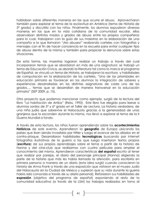 hablaban sobre diferentes maneras en las que ocurre el abuso. Aprovecharon
también para explorar el tema de la esclavitud en América (tema de Historia de
5ª grado) y discutirlo con los niños. Finalmente, los alumnos expusieron diversas
maneras en las que en la vida cotidiana de la comunidad escolar, ellos
observaban distintos modos y grados de abuso entre los propios compañeros
para lo cual, trabajaron con la guía de sus maestros en la elaboración de una
campaña a la que llamaron “¡No abuses!” realizando carteles con fotografías y
mensajes con el fin de hacer conciencia en la escuela para evitar cualquier tipo
de abuso dentro de la misma y también para propiciar la denuncia sobre estas
situaciones.

De esta forma, las maestras lograron realizar un trabajo a través del cual
incorporaron temas que se abordaron en más de una asignatura: se trabajó un
tema de Educación Cívica, se abordó la literatura tal como lo marca el programa
de Español, se vinculó un tema de Historia, se trabajaron la escritura y habilidades
de computación en la elaboración de los carteles. “Una de las prioridades en
educación primaria es favorecer en los alumnos la integración de saberes y
experiencias desarrolladas en las distintas asignaturas de cada uno de los
grados…, temas que se desarrollan de manera transversal en la educación
primaria” (SEP 2009, p. 15).

Otro proyecto que podemos mencionar como ejemplo, surgió de la lectura del
libro “La habitación de Arriba” (Reiss, 1993). Este libro fue elegido para leerse a
alumnos sordos de 5º y 6º grado en el Taller de Lectura. La historia verdadera, de
una niña judía que sobrevive el Holocausto gracias a la generosidad de unos
granjeros que la esconden durante la misma, nos llevó a explorar el tema de la II
Guerra Mundial a fondo.

A través de esta lectura, los niños fueron aprendiendo sobre los acontecimientos
históricos de este evento. Aprendieron la geografía de Europa ubicando los
países que iban siendo invadidos por Hitler y luego el avance de los aliados en el
contra-ataque. Desarrollaron habilidades tecnológicas buscando por internet
fotografías ilustrativas de la guerra a las que luego insertaron textos propios
(escritura) de sus propios aprendizajes sobre el tema a partir de la historia de
Hanna y del cine-club que realizamos con cuatro películas para ampliar el
conocimiento del mismo. Aprendieron características del español escrito al tener
que realizar por parejas, el diario del personaje principal (Hanna) eligiendo la
parte de la historia que más les había llamado la atención, para escribirla en
primera persona a manera de un diario (esta idea surgió cuando conocieron la
historia de Anna Frank a través de una exposición que visitaron en el museo Judío
del Holocausto en la Ciudad de México y supieron que su vida durante la guerra
había sido conocida a través de su diario personal). Reforzaron sus habilidades de
expresión (objetivo del programa de español) exponiendo al resto de la
comunidad educativa (a través de la LSM) los trabajos realizados en torno al


                                         41
 