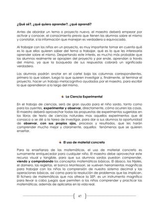 ¿Qué sé?, ¿qué quiero aprender?, ¿qué aprendí?

Antes de abordar un tema o proyecto nuevo, el maestro deberá empezar por
activar y conocer, el conocimiento previo que tienen los alumnos sobre el mismo
y constatar, si la información que manejan es verdadera o equivocada.

Al trabajar con los niños en un proyecto, es muy importante tomar en cuenta qué
es lo que ellos quieren saber del tema a trabajar, qué es lo que les interesaría
aprender sobre el mismo. Despertando este interés, es mucho más probable que
los alumnos realmente se apropien del proyecto y por ende, aprendan a través
del mismo, ya que la búsqueda de sus respuestas cobrará un significado
verdadero.

Los alumnos podrán anotar en el cartel bajo las columnas correspondientes,
primero lo que saben, luego lo que quieren investigar y, finalmente, al terminar el
proyecto, hacer un trabajo metacognitivo ayudados por el maestro, para escribir
lo que aprendieron a lo largo del mismo.


                                La Ciencia Experimental

En el trabajo de ciencias, será de gran ayuda para el niño sordo, tanto como
para los oyentes, experimentar y observar, directamente, cómo ocurren las cosas.
El maestro deberá aprovechar todas las propuestas de experimentos sugeridas en
los libros de texto de ciencias naturales mas aquellos experimentos que él
conozca o se dé a la tarea de investigar, para dar a sus alumnos la oportunidad
de observar, con sus propios ojos, procesos y resultados, que les harán
comprender mucho mejor y claramente, aquellos fenómenos que se quieren
enseñar.


                              El uso de material concreto

Para la enseñanza de las matemáticas, el uso de material concreto es
sumamente enriquecedor para cualquier niño. El maestro debe aprovechar este
recurso visual y tangible, para que sus alumnos sordos puedan comprender,
viendo y comprobando los conceptos matemáticos básicos. El ábaco, los frijoles,
el damero, las regletas, el banco Montessori, se vuelven herramientas magníficas
para trabajar con los niños la comprensión de nuestro sistema decimal y las
operaciones básicas, así como para la resolución de problemas que las implican.
El fichero de matemáticas que nos ofrece la SEP, es un instrumento magnífico
para llevar a cabo juegos que permiten a los niños comprender y practicar las
matemáticas, además de aplicarlas en la vida real.


                                        47
 