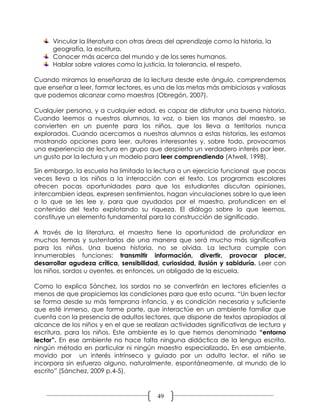 Vincular la literatura con otras áreas del aprendizaje como la historia, la
      geografía, la escritura.
      Conocer más acerca del mundo y de los seres humanos.
      Hablar sobre valores como la justicia, la tolerancia, el respeto.

Cuando miramos la enseñanza de la lectura desde este ángulo, comprendemos
que enseñar a leer, formar lectores, es una de las metas más ambiciosas y valiosas
que podemos alcanzar como maestros (Obregón, 2007).

Cualquier persona, y a cualquier edad, es capaz de disfrutar una buena historia.
Cuando leemos a nuestros alumnos, la voz, o bien las manos del maestro, se
convierten en un puente para los niños, que los lleva a territorios nunca
explorados. Cuando acercamos a nuestros alumnos a estas historias, les estamos
mostrando opciones para leer, autores interesantes y, sobre todo, provocamos
una experiencia de lectura en grupo que despierta un verdadero interés por leer,
un gusto por la lectura y un modelo para leer comprendiendo (Atwell, 1998).

Sin embargo, la escuela ha limitado la lectura a un ejercicio funcional que pocas
veces lleva a los niños a la interacción con el texto. Los programas escolares
ofrecen pocas oportunidades para que los estudiantes discutan opiniones,
intercambien ideas, expresen sentimientos, hagan vinculaciones sobre lo que leen
o lo que se les lee y, para que ayudados por el maestro, profundicen en el
contenido del texto explotando su riqueza. El diálogo sobre lo que leemos,
constituye un elemento fundamental para la construcción de significado.

A través de la literatura, el maestro tiene la oportunidad de profundizar en
muchos temas y sustentarlos de una manera que será mucho más significativa
para los niños. Una buena historia, no se olvida. La lectura cumple con
innumerables funciones: transmitir información, divertir, provocar placer,
desarrollar agudeza crítica, sensibilidad, curiosidad, ilusión y sabiduría. Leer con
los niños, sordos u oyentes, es entonces, un obligado de la escuela.

Como lo explica Sánchez, los sordos no se convertirán en lectores eficientes a
menos de que propiciemos las condiciones para que esto ocurra. “Un buen lector
se forma desde su más temprana infancia, y es condición necesaria y suficiente
que esté inmerso, que forme parte, que interactúe en un ambiente familiar que
cuenta con la presencia de adultos lectores, que dispone de textos apropiados al
alcance de los niños y en el que se realizan actividades significativas de lectura y
escritura, para los niños. Este ambiente es lo que hemos denominado “entorno
lector”. En ese ambiente no hace falta ninguna didáctica de la lengua escrita,
ningún método en particular ni ningún maestro especializado. En ese ambiente,
movido por un interés intrínseco y guiado por un adulto lector, el niño se
incorpora sin esfuerzo alguno, naturalmente, espontáneamente, al mundo de lo
escrito” (Sánchez, 2009 p.4-5).



                                         49
 