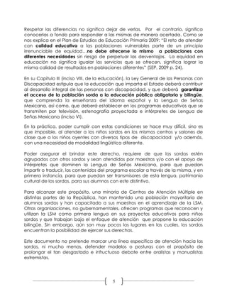 Respetar las diferencias no significa dejar de verlas. Por el contrario, significa
conocerlas a fondo para responder a las mismas de manera acertada. Como se
nos explica en el Plan de Estudios de Educación Primaria 2009: “El reto de atender
con calidad educativa a las poblaciones vulnerables parte de un principio
irrenunciable de equidad…no debe ofrecerse lo mismo a poblaciones con
diferentes necesidades sin riesgo de perpetuar las desventajas. La equidad en
educación no significa igualar los servicios que se ofrecen, significa lograr la
misma calidad de resultados en poblaciones diferentes” (SEP, 2009 p. 24).

En su Capítulo III (inciso VIII, de la educación), la Ley General de las Personas con
Discapacidad estipula que la educación que imparta el Estado deberá contribuir
al desarrollo integral de las personas con discapacidad, y que deberá garantizar
el acceso de la población sorda a la educación pública obligatoria y bilingüe,
que comprenda la enseñanza del idioma español y la Lengua de Señas
Mexicana, así como, que deberá establecer en los programas educativos que se
transmiten por televisión, estenografía proyectada e intérpretes de Lengua de
Señas Mexicana (inciso VI).

En la práctica, poder cumplir con estas condiciones se hace muy difícil, sino es
que imposible, al atender a los niños sordos en los mismos centros y salones de
clase que a los niños oyentes con diversos tipos de discapacidad y/o además,
con una necesidad de modalidad lingüística diferente.

Poder asegurar el brindar este derecho, requiere de que los sordos estén
agrupados con otros sordos y sean atendidos por maestros y/o con el apoyo de
intérpretes que dominen la Lengua de Señas Mexicana, para que puedan
impartir o traducir, los contenidos del programa escolar a través de la misma, y en
primera instancia, para que puedan ser transmisores de esta lengua, patrimonio
cultural de los sordos, para sus alumnos con este distintivo.

Para alcanzar este propósito, una minoría de Centros de Atención Múltiple en
distintas partes de la República, han mantenido una población mayoritaria de
alumnos sordos y han capacitado a sus maestros en el aprendizaje de la LSM.
Otras organizaciones, no gubernamentales, ofrecen programas que reconocen y
utilizan la LSM como primera lengua en sus proyectos educativos para niños
sordos y que trabajan bajo el enfoque de atención que propone la educación
bilingüe. Sin embargo, aún son muy pocos los lugares en los cuales, los sordos
encuentran la posibilidad de ejercer sus derechos.

Este documento no pretende marcar una línea específica de atención hacia los
sordos, ni mucho menos, defender modelos o posturas con el propósito de
prolongar el tan desgastado e infructuoso debate entre oralistas y manualistas
extremistas.




                                          5
 