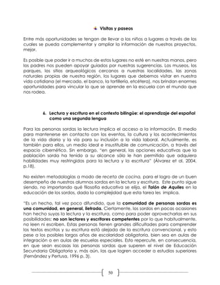 Visitas y paseos

Entre más oportunidades se tengan de llevar a los niños a lugares a través de los
cuales se pueda complementar y ampliar la información de nuestros proyectos,
mejor.

Es posible que poder ir a muchos de estos lugares no esté en nuestras manos, pero
los padres nos pueden apoyar guiados por nuestras sugerencias. Los museos, los
parques, los sitios arqueológicos cercanos a nuestras localidades, las zonas
naturales propias de nuestra región, los lugares que debemos visitar en nuestra
vida cotidiana (el mercado, el banco, la tortillería, etcétera), nos brindan enormes
oportunidades para vincular lo que se aprende en la escuela con el mundo que
nos rodea.



         6. Lectura y escritura en el contexto bilingüe: el aprendizaje del español
            como una segunda lengua

Para las personas sordas la lectura implica el acceso a la información. El medio
para mantenerse en contacto con los eventos, la cultura y los acontecimientos
de la vida diaria y la vía para su inclusión a la vida laboral. Actualmente, es
también para ellos, un medio ideal e insustituible de comunicación, a través del
espacio cibernético. Sin embargo, “en general, las opciones educativas que la
población sorda ha tenido a su alcance sólo le han permitido que adquiera
habilidades muy restringidas para la lectura y la escritura” (Álvarez et al, 2004,
p.18).

No existen metodologías a modo de receta de cocina, para el logro de un buen
desempeño de nuestros alumnos sordos en la lectura y escritura. Este punto sigue
siendo, no importando qué filosofía educativa se elija, el Talón de Aquiles en la
educación de los sordos, dada la complejidad que esta tarea les implica.

“Es un hecho, tal vez poco difundido, que la comunidad de personas sordas es
una comunidad, en general, iletrada. Ciertamente, los sordos en pocas ocasiones
han hecho suyas la lectura y la escritura, como para poder aprovecharlas en sus
posibilidades: no son lectores y escritores competentes por lo que habitualmente,
no leen ni escriben. Estas personas tienen grandes dificultades para comprender
los textos escritos y su escritura está alejada de la escritura convencional, y esto
pese a los posibles largos años de escolaridad obligatoria, bien sea en aulas de
integración o en aulas de escuelas especiales. Esto repercute, en consecuencia,
en que sean escasas las personas sordas que superen el nivel de Educación
Secundaria Obligatoria y, más aún, las que logren acceder a estudios superiores
(Fernández y Pertusa, 1996 p. 3).


                                         50
 