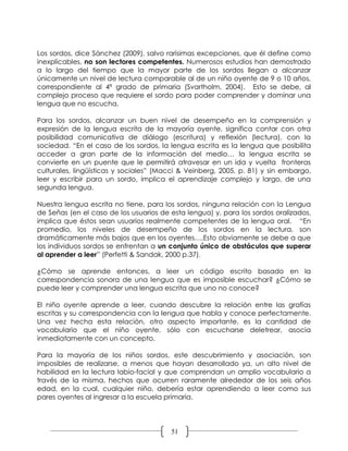 Los sordos, dice Sánchez (2009), salvo rarísimas excepciones, que él define como
inexplicables, no son lectores competentes. Numerosos estudios han demostrado
a lo largo del tiempo que la mayor parte de los sordos llegan a alcanzar
únicamente un nivel de lectura comparable al de un niño oyente de 9 o 10 años,
correspondiente al 4ª grado de primaria (Svartholm, 2004). Esto se debe, al
complejo proceso que requiere el sordo para poder comprender y dominar una
lengua que no escucha.

Para los sordos, alcanzar un buen nivel de desempeño en la comprensión y
expresión de la lengua escrita de la mayoría oyente, significa contar con otra
posibilidad comunicativa de diálogo (escritura) y reflexión (lectura), con la
sociedad. “En el caso de los sordos, la lengua escrita es la lengua que posibilita
acceder a gran parte de la información del medio… la lengua escrita se
convierte en un puente que le permitirá atravesar en un ida y vuelta fronteras
culturales, lingüísticas y sociales” (Macci & Veinberg, 2005, p. 81) y sin embargo,
leer y escribir para un sordo, implica el aprendizaje complejo y largo, de una
segunda lengua.

Nuestra lengua escrita no tiene, para los sordos, ninguna relación con la Lengua
de Señas (en el caso de los usuarios de esta lengua) y, para los sordos oralizados,
implica que éstos sean usuarios realmente competentes de la lengua oral. “En
promedio, los niveles de desempeño de los sordos en la lectura, son
dramáticamente más bajos que en los oyentes….Esto obviamente se debe a que
los individuos sordos se enfrentan a un conjunto único de obstáculos que superar
al aprender a leer” (Perfetti & Sandak, 2000 p.37).

¿Cómo se aprende entonces, a leer un código escrito basado en la
correspondencia sonora de una lengua que es imposible escuchar? ¿Cómo se
puede leer y comprender una lengua escrita que uno no conoce?

El niño oyente aprende a leer, cuando descubre la relación entre las grafías
escritas y su correspondencia con la lengua que habla y conoce perfectamente.
Una vez hecha esta relación, otro aspecto importante, es la cantidad de
vocabulario que el niño oyente, sólo con escucharse deletrear, asocia
inmediatamente con un concepto.

Para la mayoría de los niños sordos, este descubrimiento y asociación, son
imposibles de realizarse, a menos que hayan desarrollado ya, un alto nivel de
habilidad en la lectura labio-facial y que comprendan un amplio vocabulario a
través de la misma, hechos que ocurren raramente alrededor de los seis años
edad, en la cual, cualquier niño, debería estar aprendiendo a leer como sus
pares oyentes al ingresar a la escuela primaria.




                                        51
 