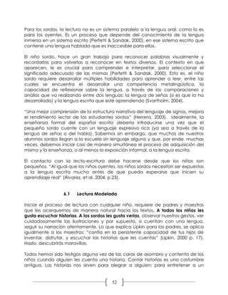 Para los sordos, la lectura no es un sistema paralelo a la lengua oral, como lo es
para los oyentes. Es un proceso que depende del conocimiento de la lengua
inmersa en un sistema escrito (Perfetti & Sandak, 2000), en ese sistema escrito que
contiene una lengua hablada que es inaccesible para ellos.

El niño sordo, hace un gran trabajo para reconocer palabras visualmente y
recordarlas para volverlas a reconocer en textos diversos. El contexto en que
aparecen, le es crucial para comprender e interpretar, para seleccionar el
significado adecuado de las mismas (Perfetti & Sandak, 2000). Esto es, el niño
sordo requiere desarrollar múltiples habilidades para aprender a leer, entre las
cuales se encuentra el desarrollar una competencia metalingüística, la
capacidad de reflexionar sobre la lengua, a través de las comparaciones y
análisis que va realizando entre dos lenguas: la lengua de señas (si es que la ha
desarrollado) y la lengua escrita que esté aprendiendo (Svartholm, 2004).

“Una mejor comprensión de la estructura narrativa del lenguaje de signos, mejora
el rendimiento lector de los estudiantes sordos” (Herrera, 2003). Idealmente, la
enseñanza formal del español escrito debería introducirse una vez que el
pequeño sordo cuente con un lenguaje expresivo rico (ya sea a través de la
lengua de señas o del habla). Sabemos sin embargo, que muchos de nuestros
alumnos sordos llegan a la escuela sin lenguaje alguno y que, por ende, muchas
veces, debemos iniciar casi de manera simultánea el proceso de adquisición del
mismo y la enseñanza, o al menos la exposición informal, a la lengua escrita.

El contacto con la lecto-escritura debe hacerse desde que los niños son
pequeños. “Al igual que los niños oyentes, los niños sordos necesitan ser expuestos
a la lengua escrita mucho antes de que pueda esperarse que inicien su
aprendizaje real” (Álvarez, et al. 2004, p.23).


                  6.1    Lectura Modelada

Iniciar el proceso de lectura con cualquier niño, requiere de padres y maestros
que les acerquemos de manera natural hacia los textos. A todos los niños les
gusta escuchar historias. A los sordos les gusta verlas, observar nuestros gestos, ver
cuidadosamente las ilustraciones y por supuesto, si cuentan con una lengua,
seguir su narración atentamente. Lo que explica Lipkin para los padres, se aplica
igualmente a los maestros: “confía en la persistente capacidad de tus hijos de
inventar, disfrutar, y escuchar las historias que les cuentas” (Lipkin, 2000 p. 17).
Hazlo, descubrirás maravillas.

Todos hemos sido testigos alguna vez de las caras de asombro y contento de los
niños cuando alguien les cuenta una historia. Contar historias es una costumbre
antigua. Las historias nos sirven para alegrar a alguien; para entretener a un


                                          52
 
