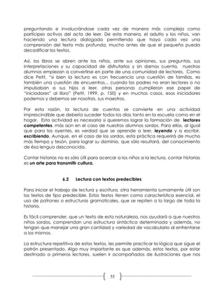 preguntando e involucrándose cada vez de manera más compleja como
partícipes activos del acto de leer. De esta manera, el adulto y los niños, van
haciendo una lectura dialogada permitiendo que haya cada vez una
comprensión del texto más profunda, mucho antes de que el pequeño pueda
decodificar los textos.

Así, los libros se abren ante los niños, ante sus opiniones, sus preguntas, sus
interpretaciones y su capacidad de disfrutarlos y sin darnos cuenta, nuestros
alumnos empiezan a convertirse en parte de una comunidad de lectores. Como
dice Petit, “si bien la lectura es con frecuencia una cuestión de familias, es
también una cuestión de encuentros... cuando los padres no eran lectores o no
impulsaban a sus hijos a leer, otras personas cumplieron ese papel de
“iniciadores” al libro” (Petit, 1999. p. 150) y en muchos casos, esos iniciadores
podemos y debemos ser nosotros, sus maestros.

Por esta razón, la lectura de cuentos se convierte en una actividad
imprescindible que debería suceder todos los días tanto en la escuela como en el
hogar. Esta actividad es necesaria si queremos lograr la formación de lectores
competentes, más aún en el caso de nuestros alumnos sordos. Para ellos, al igual
que para los oyentes, es verdad que se aprende a leer, leyendo y a escribir,
escribiendo. Aunque, en el caso de los sordos, esta práctica requerirá de mucho
más tiempo y tesón, para lograr su dominio, que sólo resultará, del conocimiento
de ésa lengua desconocida.

Contar historias no es sólo útil para acercar a los niños a la lectura, contar historias
es un arte para transmitir cultura.


                   6.2   Lectura con textos predecibles

Para iniciar el trabajo de lectura y escritura, otra herramienta sumamente útil son
los textos de tipo predecible. Estos textos tienen como característica esencial, el
uso de patrones o estructuras gramaticales, que se repiten a lo largo de toda la
historia.

Es fácil comprender, que un texto de esta naturaleza, nos ayudará a que nuestros
niños sordos, comprendan una estructura sintáctica determinada y además, no
tengan que manejar una gran cantidad y variedad de vocabulario al enfrentarse
a los mismos.

La estructura repetitiva de estos textos, les permite practicar la lógica que sigue el
patrón presentado. Algo muy importante es que además, estos textos, por estar
destinado a primeros lectores, suelen ir acompañados de ilustraciones que nos




                                           55
 