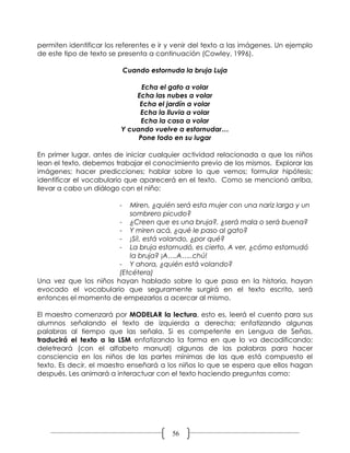 permiten identificar los referentes e ir y venir del texto a las imágenes. Un ejemplo
de este tipo de texto se presenta a continuación (Cowley, 1996).

                             Cuando estornuda la bruja Luja

                               Echa el gato a volar
                             Echa las nubes a volar
                              Echa el jardín a volar
                              Echa la lluvia a volar
                               Echa la casa a volar
                         Y cuando vuelve a estornudar…
                              Pone todo en su lugar

En primer lugar, antes de iniciar cualquier actividad relacionada a que los niños
lean el texto, debemos trabajar el conocimiento previo de los mismos. Explorar las
imágenes; hacer predicciones; hablar sobre lo que vemos; formular hipótesis;
identificar el vocabulario que aparecerá en el texto. Como se mencionó arriba,
llevar a cabo un diálogo con el niño:

                         -Miren, ¿quién será esta mujer con una nariz larga y un
                          sombrero picudo?
                       - ¿Creen que es una bruja?, ¿será mala o será buena?
                       - Y miren acá, ¿qué le paso al gato?
                       - ¡Sí!, está volando, ¿por qué?
                       - La bruja estornudó, es cierto. A ver, ¿cómo estornudó
                          la bruja? ¡A….A…..chú!
                       - Y ahora, ¿quién está volando?
                       (Etcétera)
Una vez que los niños hayan hablado sobre lo que pasa en la historia, hayan
evocado el vocabulario que seguramente surgirá en el texto escrito, será
entonces el momento de empezarlos a acercar al mismo.

El maestro comenzará por MODELAR la lectura, esto es, leerá el cuento para sus
alumnos señalando el texto de izquierda a derecha; enfatizando algunas
palabras al tiempo que las señala. Si es competente en Lengua de Señas,
traducirá el texto a la LSM enfatizando la forma en que lo va decodificando;
deletreará (con el alfabeto manual) algunas de las palabras para hacer
consciencia en los niños de las partes mínimas de las que está compuesto el
texto. Es decir, el maestro enseñará a los niños lo que se espera que ellos hagan
después. Les animará a interactuar con el texto haciendo preguntas como:




                                           56
 