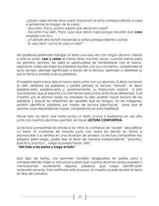 -¿Quién sabe dónde dice casa? (haciendo la seña correspondiente a casa
      o señalando la imagen de la casa).
      - Muy bien, Paco, ¿cómo supiste que decía ahí casa?
      - Eso está muy bien, Paco supo que decía casa porque recordó que casa
      empieza con la c.
      - ¿Y dónde dirá echa? (haciendo la seña correspondiente a echar.
      - Si, aquí dice “¡echa la casa a volar!”


No podemos pretender trabajar un texto una sola vez con ningún alumno, menos
si este es sordo. Leer y releer el mismo texto muchas veces, cuando menos para
los primeros lectores, les dará la oportunidad de familiarizarse con el mismo,
relacionar cada vez mejor las palabras escritas con sus conceptos, comprender el
acto de leer, abstraer significado a través de la lectura, aprender a deletrear (y
por lo tanto a escribir) nuevas palabras.

El maestro leerá varios días el mismo texto junto con sus alumnos. Si éstos conocen
la LSM, señalará las palabras y pedirá primero la lectura “textual”, es decir
palabra-seña, palabra-seña y, posteriormente, su traducción exacta a LSM
(recordando que el español y la LSM tienen estructuras sintácticas diferentes). Si el
maestro y/o el alumno sordo no manejan la LSM, podrán hacer lectura de las
palabras y buscar los referentes de aquellas que los tengan, en las imágenes,
podrán identificar palabras por medio de lectura labio-facial, para que el
alumno vaya desarrollando mayor competencia en esta habilidad.

Hacer esto, es decir, leer todos juntos un texto (como si leyéramos en voz alta
junto con nuestros alumnos oyentes), es hacer LECTURA COMPARTIDA.

La lectura compartida les brinda a los niños la confianza de “poder” decodificar
un texto; la confianza de hacerlo junto con todos los demás sin temor a
equivocarse o a sentirse en una situación de prueba. La lectura compartida nos
prepara para luego, poder leer el texto de manera independiente: “practico,
practico, practico… luego lo puedo hacer solo”.
 “Del todo a las partes y luego al todo”


Este tipo de textos, nos permiten también desglosarlos en partes para ir
comprendiendo mejor su estructura y para que nuestros alumnos sordos puedan ir
memorizando visualmente algunas palabras que luego identificarán
automáticamente. Para estimular este proceso, el maestro puede escribir el texto
en tiras de cartulina:




                                         57
 