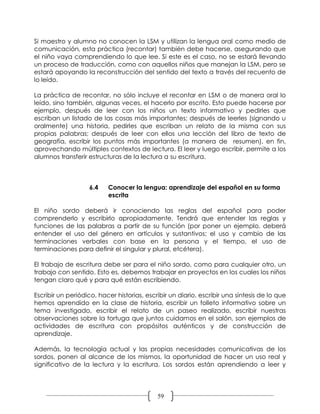 Si maestro y alumno no conocen la LSM y utilizan la lengua oral como medio de
comunicación, esta práctica (recontar) también debe hacerse, asegurando que
el niño vaya comprendiendo lo que lee. Si este es el caso, no se estará llevando
un proceso de traducción, como con aquellos niños que manejan la LSM, pero se
estará apoyando la reconstrucción del sentido del texto a través del recuento de
lo leído.

La práctica de recontar, no sólo incluye el recontar en LSM o de manera oral lo
leído, sino también, algunas veces, el hacerlo por escrito. Esto puede hacerse por
ejemplo, después de leer con los niños un texto informativo y pedirles que
escriban un listado de las cosas más importantes; después de leerles (signando u
oralmente) una historia, pedirles que escriban un relato de la misma con sus
propias palabras; después de leer con ellos una lección del libro de texto de
geografía, escribir los puntos más importantes (a manera de resumen), en fin,
aprovechando múltiples contextos de lectura. El leer y luego escribir, permite a los
alumnos transferir estructuras de la lectura a su escritura.



                   6.4    Conocer la lengua: aprendizaje del español en su forma
                          escrita

El niño sordo deberá ir conociendo las reglas del español para poder
comprenderlo y escribirlo apropiadamente. Tendrá que entender las reglas y
funciones de las palabras a partir de su función (por poner un ejemplo, deberá
entender el uso del género en artículos y sustantivos; el uso y cambio de las
terminaciones verbales con base en la persona y el tiempo, el uso de
terminaciones para definir el singular y plural, etcétera).

El trabajo de escritura debe ser para el niño sordo, como para cualquier otro, un
trabajo con sentido. Esto es, debemos trabajar en proyectos en los cuales los niños
tengan claro qué y para qué están escribiendo.

Escribir un periódico, hacer historias, escribir un diario, escribir una síntesis de lo que
hemos aprendido en la clase de historia, escribir un folleto informativo sobre un
tema investigado, escribir el relato de un paseo realizado, escribir nuestras
observaciones sobre la tortuga que juntos cuidamos en el salón, son ejemplos de
actividades de escritura con propósitos auténticos y de construcción de
aprendizaje.

Además, la tecnología actual y las propias necesidades comunicativas de los
sordos, ponen al alcance de los mismos, la oportunidad de hacer un uso real y
significativo de la lectura y la escritura. Los sordos están aprendiendo a leer y




                                            59
 
