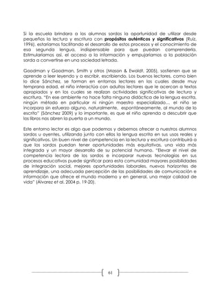 Si la escuela brindara a los alumnos sordos la oportunidad de utilizar desde
pequeños la lectura y escritura con propósitos auténticos y significativos (Ruiz,
1996), estaríamos facilitando el desarrollo de estos procesos y el conocimiento de
esa segunda lengua, indispensable para que puedan comprenderla.
Estimularíamos así, el acceso a la información y empujaríamos a la población
sorda a convertirse en una sociedad letrada.

Goodman y Goodman, Smith y otros (Mason & Ewoldt, 2005), sostienen que se
aprende a leer leyendo y a escribir, escribiendo. Los buenos lectores, como bien
lo dice Sánchez, se forman en entornos lectores en los cuales desde muy
temprana edad, el niño interactúa con adultos lectores que le acercan a textos
apropiados y en los cuales se realizan actividades significativas de lectura y
escritura. “En ese ambiente no hace falta ninguna didáctica de la lengua escrita,
ningún método en particular ni ningún maestro especializado… el niño se
incorpora sin esfuerzo alguno, naturalmente, espontáneamente, al mundo de lo
escrito” (Sánchez 2009) y lo importante, es que el niño aprenda a descubrir que
los libros nos abren la puerta a un mundo.

Este entorno lector es algo que podemos y debemos ofrecer a nuestros alumnos
sordos u oyentes, utilizando junto con ellos la lengua escrita en sus usos reales y
significativos. Un buen nivel de competencia en la lectura y escritura contribuirá a
que los sordos puedan tener oportunidades más equitativas, una vida más
integrada y un mayor desarrollo de su potencial humano. “Elevar el nivel de
competencia lectora de los sordos e incorporar nuevas tecnologías en sus
procesos educativos puede significar para esta comunidad mayores posibilidades
de integración social, mejores oportunidades laborales, nuevos horizontes de
aprendizaje, una adecuada percepción de las posibilidades de comunicación e
información que ofrece el mundo moderno y en general, una mejor calidad de
vida” (Álvarez et al. 2004 p. 19-20).




                                         61
 