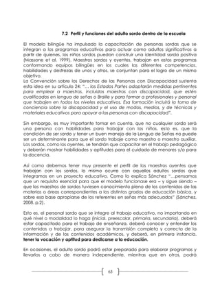 7.2 Perfil y funciones del adulto sordo dentro de la escuela

El modelo bilingüe ha impulsado la capacitación de personas sordas que se
integran a los programas educativos para actuar como adultos significativos a
partir de quienes, los niños sordos puedan construir una identidad sorda positiva
(Massone et al. 1999). Maestros sordos y oyentes, trabajan en estos programas
conformando equipos bilingües en los cuales las diferentes competencias,
habilidades y destrezas de unos y otros, se conjuntan para el logro de un mismo
objetivo.
La Convención sobre los Derechos de las Personas con Discapacidad sustenta
esta idea en su artículo 24: “… los Estados Partes adoptarán medidas pertinentes
para emplear a maestros, incluidos maestros con discapacidad, que estén
cualificados en lengua de señas o Braille y para formar a profesionales y personal
que trabajen en todos los niveles educativos. Esa formación incluirá la toma de
conciencia sobre la discapacidad y el uso de modos, medios, y de técnicas y
materiales educativos para apoyar a las personas con discapacidad”.

Sin embargo, es muy importante tomar en cuenta, que no cualquier sordo será
una persona con habilidades para trabajar con los niños, esto es, que la
condición de ser sordo y tener un buen manejo de la Lengua de Señas no puede
ser un determinante para que el sordo trabaje como maestro o maestro auxiliar.
Los sordos, como los oyentes, se tendrán que capacitar en el trabajo pedagógico
y deberán mostrar habilidades y aptitudes para el cuidado de menores y/o para
la docencia.

Así como debemos tener muy presente el perfil de los maestros oyentes que
trabajan con los sordos, lo mismo ocurre con aquellos adultos sordos que
integramos en un proyecto educativo. Como lo explica Sánchez “…pensamos
que un requisito esencial para que el modelo funcionase era – y sigue siendo –
que los maestros de sordos tuviesen conocimiento pleno de los contenidos de las
materias o áreas correspondientes a los distintos grados de educación básica, y
sobre esa base apropiarse de los referentes en señas más adecuados” (Sánchez,
2008. p.2).

Esto es, el personal sordo que se integre al trabajo educativo, no importando en
qué nivel o modalidad lo haga (inicial, preescolar, primaria, secundaria), deberá
estar capacitado para el trabajo de enseñanza, deberá conocer y entender los
contenidos a trabajar, para asegurar la transmisión completa y correcta de la
información y de los contenidos académicos, y deberá, en primera instancia,
tener la vocación y aptitud para dedicarse a la educación.

En ocasiones, el adulto sordo podrá estar preparado para elaborar programas y
llevarlos a cabo de manera independiente, mientras que en otras, podrá


                                        63
 