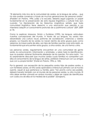 “El elemento más rico de la comunidad de sordos, es la lengua de señas… que
ha sido posible conservar a través de muchas generaciones de personas sordas”
(Padden en Parsinis, 1996, p.86) y la escuela, debería seguir jugando un papel
fundamental en la preservación de esta riqueza lingüística y cultural más aún
cuando: “La Declaración de los Derechos Lingüísticos señala, que toda
comunidad lingüística tiene derecho a una educación que permita a sus
miembros adquirir un conocimiento profundo de su patrimonio cultural” (SEP, 2009
p.13).

Como lo explican Massone, Simón y Gutiérrez (1999), las lenguas vehiculizan
nuestras concepciones del mundo. A través de sus lenguas, los sordos han
desarrollado una cultura visual, patrones de socialización, creencias y valores
propios. La mayoría de los sordos no nacen dentro de estos grupos pues como
sabemos, la mayor parte de ellos, son hijos de familias oyentes y por esta razón, es
fundamental que encuentren estos grupos, a otros sordos, de una forma u otra.

Las personas sordas, regularmente encuentran en una comunidad de gente
sorda, la comunicación, información y amistades, y sobre todo la identificación,
que no pueden obtener fácilmente alrededor de los oyentes. Por esta razón, “no
es sorprendente descubrir que muchos sordos cuyas familias no comparten con
ellos el conocimiento de la lengua de señas, prefieran interactuar con sus amigos
que con su propia familia” (Foster en Parsnis, 1996, p. 120).

Por lo general, con excepción de los pequeños sordos hijos de padres sordos, o
con familiares sordos, el niño sordo aprenderá a interactuar primero con el mundo
oyente, aquel al que pertenece su familia, pero “tan pronto como sea posible,
deberá hacerlo también con el mundo de las personas sordas, su otro mundo. El
niño debe sentirse cómodo en ambos mundos y debe ser capaz de identificarse
con cada uno de ellos en la medida de lo posible” (Grosjean).




                                         66
 