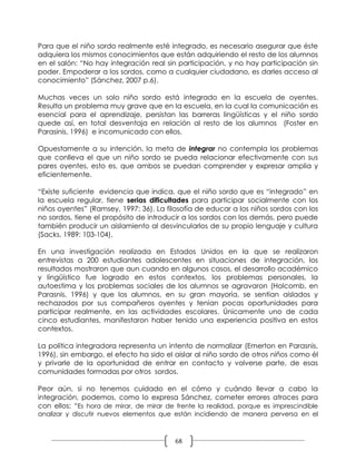 Para que el niño sordo realmente esté integrado, es necesario asegurar que éste
adquiera los mismos conocimientos que están adquiriendo el resto de los alumnos
en el salón: “No hay integración real sin participación, y no hay participación sin
poder. Empoderar a los sordos, como a cualquier ciudadano, es darles acceso al
conocimiento” (Sánchez, 2007 p.6).

Muchas veces un solo niño sordo está integrado en la escuela de oyentes.
Resulta un problema muy grave que en la escuela, en la cual la comunicación es
esencial para el aprendizaje, persistan las barreras lingüísticas y el niño sordo
quede así, en total desventaja en relación al resto de los alumnos (Foster en
Parasinis, 1996) e incomunicado con ellos.

Opuestamente a su intención, la meta de integrar no contempla los problemas
que conlleva el que un niño sordo se pueda relacionar efectivamente con sus
pares oyentes, esto es, que ambos se puedan comprender y expresar amplia y
eficientemente.

“Existe suficiente evidencia que indica, que el niño sordo que es “integrado” en
la escuela regular, tiene serias dificultades para participar socialmente con los
niños oyentes” (Ramsey, 1997: 36). La filosofía de educar a los niños sordos con los
no sordos, tiene el propósito de introducir a los sordos con los demás, pero puede
también producir un aislamiento al desvincularlos de su propio lenguaje y cultura
(Sacks, 1989: 103-104).

En una investigación realizada en Estados Unidos en la que se realizaron
entrevistas a 200 estudiantes adolescentes en situaciones de integración, los
resultados mostraron que aun cuando en algunos casos, el desarrollo académico
y lingüístico fue logrado en estos contextos, los problemas personales, la
autoestima y los problemas sociales de los alumnos se agravaron (Holcomb, en
Parasnis, 1996) y que los alumnos, en su gran mayoría, se sentían aislados y
rechazados por sus compañeros oyentes y tenían pocas oportunidades para
participar realmente, en las actividades escolares. Únicamente uno de cada
cinco estudiantes, manifestaron haber tenido una experiencia positiva en estos
contextos.

La política integradora representa un intento de normalizar (Emerton en Parasnis,
1996), sin embargo, el efecto ha sido el aislar al niño sordo de otros niños como él
y privarle de la oportunidad de entrar en contacto y volverse parte, de esas
comunidades formadas por otros sordos.

Peor aún, si no tenemos cuidado en el cómo y cuándo llevar a cabo la
integración, podemos, como lo expresa Sánchez, cometer errores atroces para
con ellos: “Es hora de mirar, de mirar de frente la realidad, porque es imprescindible
analizar y discutir nuevos elementos que están incidiendo de manera perversa en el



                                          68
 