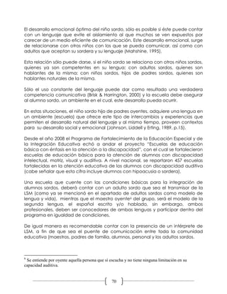 El desarrollo emocional óptimo del niño sordo, sólo es posible si éste puede contar
con un lenguaje que evite el aislamiento al que muchos se ven expuestos por
carecer de un medio eficiente de comunicación. Este desarrollo emocional, surge
de relacionarse con otros niños con los que se pueda comunicar, así como con
adultos que aceptan su sordera y su lenguaje (Mahshine, 1995).

Esta relación sólo puede darse, si el niño sordo se relaciona con otros niños sordos,
quienes ya son competentes en su lengua; con adultos sordos, quienes son
hablantes de la misma; con niños sordos, hijos de padres sordos, quienes son
hablantes naturales de la misma.

Sólo el uso constante del lenguaje puede dar como resultado una verdadera
competencia comunicativa (Brisk & Harrington, 2000) y la escuela debe asegurar
al alumno sordo, un ambiente en el cual, este desarrollo pueda ocurrir.

En estas situaciones, el niño sordo hijo de padres oyentes, adquiere una lengua en
un ambiente (escuela) que ofrece este tipo de intercambios y experiencias que
permiten el desarrollo natural del lenguaje y al mismo tiempo, proveen contextos
para su desarrollo social y emocional (Johnson, Liddell y Erting, 1989, p.15).

Desde el año 2008 el Programa de Fortalecimiento de la Educación Especial y de
la Integración Educativa echó a andar el proyecto “Escuelas de educación
básica con énfasis en la atención a la discapacidad”, con el cual se fortalecieron
escuelas de educación básica para la atención de alumnos con discapacidad
intelectual, motriz, visual y auditiva. A nivel nacional, se reportaron 457 escuelas
fortalecidas en la atención educativa de los alumnos con discapacidad auditiva
(cabe señalar que esta cifra incluye alumnos con hipoacusia o sordera).

Una escuela que cuente con las condiciones básicas para la integración de
alumnos sordos, deberá contar con un adulto sordo que sea el transmisor de la
LSM (como ya se mencionó en el apartado de adultos sordos como modelo de
lengua y vida), mientras que el maestro oyente6 del grupo, será el modelo de la
segunda lengua, el español escrito y/o hablado, sin embargo, ambos
profesionales, deben ser conocedores de ambas lenguas y participar dentro del
programa en igualdad de condiciones.

De igual manera es recomendable contar con la presencia de un intérprete de
LSM, a fin de que sea el puente de comunicación entre toda la comunidad
educativa (maestros, padres de familia, alumnos, personal y los adultos sordos.



6
 Se entiende por oyente aquella persona que sí escucha y no tiene ninguna limitación en su
capacidad auditiva.


                                                70
 