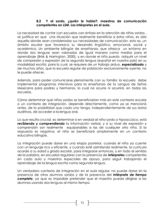 8.2 Y al sordo, ¿quién le habla?: maestros de comunicación
            competentes en LSM. Los intérpretes en el aula.

La necesidad de contar con escuelas con énfasis en la atención de niños sordos ,
se justifica en que una situación que realmente beneficia a estos niños, es sólo
aquella donde sean consideradas sus necesidades de comunicación, esto es, un
ámbito escolar que favorezca su desarrollo lingüístico, emocional, social y
académico. Un ambiente bilingüe de enseñanza, que ofrezca un entorno en
donde dos lenguas sean valoradas de igual manera como medios para el
aprendizaje (Brisk & Harrington, 2000), y en donde el niño pueda adquirir un nivel
de compresión y expresión de la segunda lengua (español en nuestro país) en su
modalidad escrita, para lo cual, se requiere de un trabajo arduo, especializado y
de muchos años, que la escuela regular de población exclusivamente oyente, no
le puede ofrecer.

Además, para poder comunicarse plenamente con su familia, la escuela debe
implementar programas intensivos para la enseñanza de la Lengua de Señas
Mexicana para padres y hermanos, lo cual no ocurre ni ocurrirá, en todas las
escuelas.

Cómo determinar qué niños sordos se beneficiarían más en este contexto escolar
o un contexto de integración, depende directamente, como ya se mencionó
antes, de la posibilidad que cada uno tenga, independientemente de sus restos
auditivos, de acceder a la lengua oral.

Lo que resulta crucial, es determinar si en verdad el niño sordo o hipoacúsico, está
recibiendo y comprendiendo la información verbal, y si su nivel de expresión y
comprensión son realmente equiparables a las de cualquier otro niño. Si la
respuesta es negativa, el niño se beneficiará ampliamente en un contexto
educativo bilingüe.

La integración puede darse en una etapa posterior, cuando el niño ya cuente
con un lenguaje rico y eficiente, y cuando esté asimilando realmente, la curricula
acorde a su edad y grado escolar, para integrarse entonces, y en todo el sentido
de la palabra, en escuelas regulares con la presencia de intérpretes competentes
en cada aula y maestros especiales de apoyo, para seguir trabajando el
aprendizaje de la lengua escrita como segunda lengua.

Un verdadero contexto de integración en el aula regular, no puede darse sin la
presencia de otros alumnos sordos y de la presencia del intérprete de tiempo
completo, ya que es imposible pretender que el maestro pueda dirigirse a los
alumnos usando dos lenguas al mismo tiempo.




                                         71
 