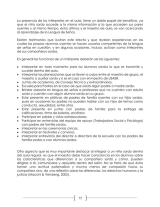 La presencia de los intérpretes en el aula, tiene un doble papel de beneficio, ya
que el niño sordo accede a la misma información a la que acceden sus pares
oyentes y al mismo tiempo, éstos últimos y el maestro de aula, se van acercando
al aprendizaje de la Lengua de Señas.

Existen testimonios que ilustran este efecto y que revelan experiencias en las
cuales los propios alumnos oyentes se hacen usuarios competentes de la lengua
de señas en cuestión, y en algunas ocasiones, incluso, actúan como intérpretes
de sus compañeros sordos.

En general las funciones de un intérprete deberán ser las siguientes:

   Interpretar en todo momento para los alumnos sordos lo que se transmite y
    sucede dentro del aula.
   Interpretar las planeaciones que se lleven a cabo entre el maestro de grupo, el
    maestro o auxiliar sordo y si es el caso con el maestro de USAER.
   Juntas de academia, de Consejo Técnico y extraordinarias.
   Escuela para Padres en el caso de que asista algún padre o madre sordo.
   Brindar asesoría en lengua de señas a profesores que no cuenten con adulto
    sordo y cuenten con algún alumno sordo en su grupo.
   Estar presente en pláticas de padres de familia oyentes con sus hijos sordos,
    pues en ocasiones los padres no pueden hablar con sus hijos de temas como
    conducta, sexualidad, entre otros.
   Estar presente en juntas con padres de familia para la entrega de
    calificaciones, firma de boletas, etcétera.
   Participar en salidas y vistas extraescolares.
   Participar en entrevistas del equipo de apoyo (Trabajadora Social y Psicóloga)
    con padres de familia sordos.
   Interpretar en las ceremonias cívicas.
   Interpretar en festivales y convivios.
   Interpretar entrevistas del director o directora de la escuela con los padres de
    familia sordos o con alumnos sordos.


Otro aspecto que es muy importante destacar al integrar a un niño sordo dentro
del aula regular, es que el maestro debe hacer consciencia en los alumnos sobre
las características que diferencian a su compañero sordo y cómo, pueden
dirigirse a él, comunicarse y apoyarle dentro del salón. No se trata de que éstos
toman una actitud paternalista y mucho menos de compasión hacia su
compañero sino, de una reflexión sobre las diferencias, los derechos humanos y la
justicia (Macchi & Veinberg, 2005).




                                         72
 