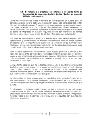 8.3      De la teoría a la práctica: cómo atender al niño sordo dentro de
                  los servicios de educación inicial y básica (Centros de Atención
                  Múltiple y aula regular)

Dadas las circunstancias reales y actuales en la educación en nuestro país, las
condiciones para llevar a cabo una integración adecuada para los sordos, están
aún muy lejos de alcanzarse. El esquema es muy complejo, ya que requiere antes
que nada, de espacios en los cuales los niños desarrollen primero la Lengua de
Señas Mexicana, con docentes y personal especializado para que esto suceda,
así como ya integrados en escuelas regulares, contar con intérpretes de tiempo
completo para cada niño o grupo de sordos, integrados a un aula regular.

Hay que ser muy realistas y evaluar si realmente el niño sordo integrado, está
aprendiendo y desarrollando las mismas competencias que sus pares oyentes,
empezando por las lingüísticas, lo cual no se ve reflejado en los alumnos sordos
integrados en escuelas regulares que obtienen certificados de primaria pero cuyo
conocimiento, dista mucho de avalar los mismos.

Vale la pena reflexionar críticamente sobre nuestra práctica y decidir si nos
hacemos ciegos ante los verdaderos resultados de la integración con los alumnos
sordos y sobre los logros académicos que estamos obteniendo con los mismos,
ante la realidad que muestran estos resultados, o replanteamos las acciones
necesarias para su logro.

Es importante aceptar que no todas las personas van a cambiar de modalidad
lingüística para comunicarse con el sordo, de hecho, muy pocos lo harán, lo cual
provoca, en la mayoría de los casos, que el sordo crezca y viva incomunicado,
hecho sumamente grave. De ello, la necesidad de especializar espacios en los
que se ofrezcan entornos realmente bilingües.

La integración no tiene como objetivo “sensibilizar a la sociedad”, esto es un
efecto o resultado de la misma, su objetivo primordial debe ser que el niño sordo
(o con cualquier otro distintivo) tenga las mismas oportunidades educativas que
el resto.

Por otra parte, no debemos olvidar, ni negar y, justamente este documento quiere
hacer hincapié en ello, que los sordos se benefician enormemente conociendo a
otros sordos, conviviendo con otros sordos, y que en nuestro afán por “integrarlos”,
muchas veces lo que hacemos es desvincularlos de aquellos con quienes más
integrados se sienten.




                                           73
 