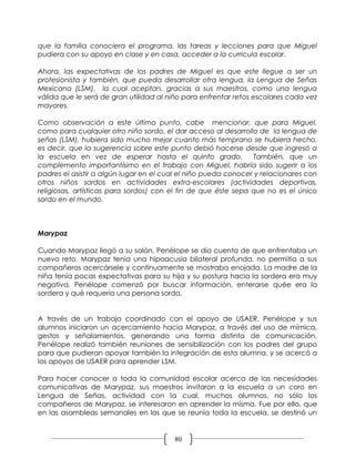 que la familia conociera el programa, las tareas y lecciones para que Miguel
pudiera con su apoyo en clase y en casa, acceder a la curricula escolar.

Ahora, las expectativas de los padres de Miguel es que este llegue a ser un
profesionista y también, que pueda desarrollar otra lengua, la Lengua de Señas
Mexicana (LSM), la cual aceptan, gracias a sus maestros, como una lengua
válida que le será de gran utilidad al niño para enfrentar retos escolares cada vez
mayores.

Como observación a este último punto, cabe mencionar, que para Miguel,
como para cualquier otro niño sordo, el dar acceso al desarrollo de la lengua de
señas (LSM), hubiera sido mucho mejor cuanto más temprano se hubiera hecho,
es decir, que la sugerencia sobre este punto debió hacerse desde que ingresó a
la escuela en vez de esperar hasta el quinto grado.             También, que un
complemento importantísimo en el trabajo con Miguel, habría sido sugerir a los
padres el asistir a algún lugar en el cual el niño pueda conocer y relacionares con
otros niños sordos en actividades extra-escolares (actividades deportivas,
religiosas, artísticas para sordos) con el fin de que éste sepa que no es el único
sordo en el mundo.



Marypaz

Cuando Marypaz llegó a su salón, Penélope se dio cuenta de que enfrentaba un
nuevo reto. Marypaz tenía una hipoacusia bilateral profunda, no permitía a sus
compañeros acercársele y continuamente se mostraba enojada. La madre de la
niña tenía pocas expectativas para su hija y su postura hacia la sordera era muy
negativa. Penélope comenzó por buscar información, enterarse quée era la
sordera y qué requería una persona sorda.


A través de un trabajo coordinado con el apoyo de USAER, Penélope y sus
alumnos iniciaron un acercamiento hacia Marypaz, a través del uso de mímica,
gestos y señalamientos, generando una forma distinta de comunicación.
Penélope realizó también reuniones de sensibilización con los padres del grupo
para que pudieran apoyar también la integración de esta alumna, y se acercó a
los apoyos de USAER para aprender LSM.

Para hacer conocer a toda la comunidad escolar acerca de las necesidades
comunicativas de Marypaz, sus maestros invitaron a la escuela a un coro en
Lengua de Señas, actividad con la cual, muchos alumnos, no sólo los
compañeros de Marypaz, se interesaron en aprender la misma. Fue por ello, que
en las asambleas semanales en las que se reunía toda la escuela, se destinó un


                                        80
 