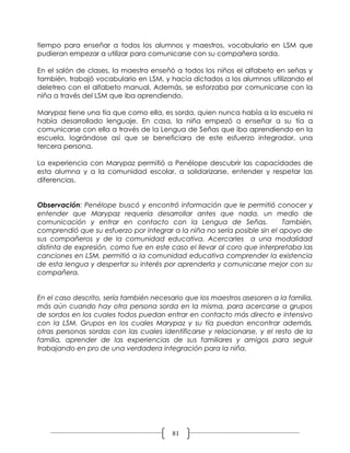 tiempo para enseñar a todos los alumnos y maestros, vocabulario en LSM que
pudieran empezar a utilizar para comunicarse con su compañera sorda.

En el salón de clases, la maestra enseñó a todos los niños el alfabeto en señas y
también, trabajó vocabulario en LSM, y hacía dictados a los alumnos utilizando el
deletreo con el alfabeto manual. Además, se esforzaba por comunicarse con la
niña a través del LSM que iba aprendiendo.

Marypaz tiene una tía que como ella, es sorda, quien nunca había a la escuela ni
había desarrollado lenguaje. En casa, la niña empezó a enseñar a su tía a
comunicarse con ella a través de la Lengua de Señas que iba aprendiendo en la
escuela, lográndose así que se beneficiara de este esfuerzo integrador, una
tercera persona.

La experiencia con Marypaz permitió a Penélope descubrir las capacidades de
esta alumna y a la comunidad escolar, a solidarizarse, entender y respetar las
diferencias.


Observación: Penélope buscó y encontró información que le permitió conocer y
entender que Marypaz requería desarrollar antes que nada, un medio de
comunicación y entrar en contacto con la Lengua de Señas.                  También,
comprendió que su esfuerzo por integrar a la niña no sería posible sin el apoyo de
sus compañeros y de la comunidad educativa. Acercarles a una modalidad
distinta de expresión, como fue en este caso el llevar al coro que interpretaba las
canciones en LSM, permitió a la comunidad educativa comprender la existencia
de esta lengua y despertar su interés por aprenderla y comunicarse mejor con su
compañera.


En el caso descrito, sería también necesario que los maestros asesoren a la familia,
más aún cuando hay otra persona sorda en la misma, para acercarse a grupos
de sordos en los cuales todos puedan entrar en contacto más directo e intensivo
con la LSM. Grupos en los cuales Marypaz y su tía puedan encontrar además,
otras personas sordas con las cuales identificarse y relacionarse, y el resto de la
familia, aprender de las experiencias de sus familiares y amigos para seguir
trabajando en pro de una verdadera integración para la niña.




                                         81
 