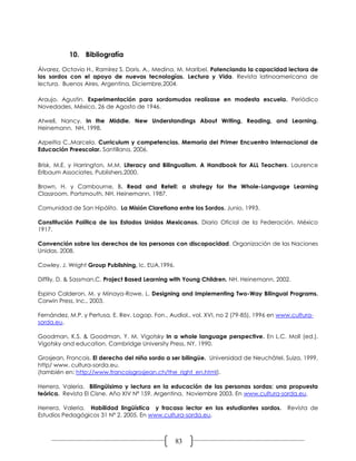 10. Bibliografía

Álvarez, Octavio H., Ramírez S. Doris. A., Medina, M. Maribel. Potenciando la capacidad lectora de
los sordos con el apoyo de nuevas tecnologías. Lectura y Vida. Revista latinoamericana de
lectura. Buenos Aires, Argentina, Diciembre,2004.

Araujo, Agustin. Experimentación para sordomudos realízase en modesta escuela. Periódico
Novedades, México, 26 de Agosto de 1946.

Atwell, Nancy. In the Middle. New Understandings About Writing, Reading, and Learning.
Heinemann. NH, 1998.

Azpeitia C.,Marcela. Curriculum y competencias. Memoria del Primer Encuentro Internacional de
Educación Preescolar. Santillana, 2006.

Brisk, M.E. y Harrington, M.M. Literacy and Bilingualism. A Handbook for ALL Teachers. Laurence
Erlbaum Associates, Publishers,2000.

Brown, H. y Cambourne, B. Read and Retell: a strategy for the Whole-Language Learning
Classroom. Portsmouth, NH. Heinemann, 1987.

Comunidad de San Hipólito. La Misión Claretiana entre los Sordos. Junio, 1993.

Constitución Política de los Estados Unidos Mexicanos. Diario Oficial de la Federación. México
1917.

Convención sobre los derechos de las personas con discapacidad. Organización de las Naciones
Unidas. 2008.

Cowley, J. Wright Group Publishing, Ic. EUA,1996.

Diffily, D. & Sassman,C. Project Based Learning with Young Children. NH. Heinemann, 2002.

Espino Calderon, M. y Minaya-Rowe, L. Designing and Implementing Two-Way Bilingual Programs.
Corwin Press, Inc., 2003.

Fernández, M.P. y Pertusa, E. Rev. Logop. Fon., Audiol., vol. XVI, no 2 (79-85), 1996 en www.cultura-
sorda.eu,

Goodman, K.S. & Goodman, Y. M. Vigotsky In a whole language perspective. En L.C. Moll (ed.).
Vigotsky and education. Cambridge University Press. NY, 1990.

Grosjean, Froncois. El derecho del niño sordo a ser bilingüe. Universidad de Neuchâtel, Suiza, 1999,
http/ www. cultura-sorda.eu.
(también en: http://www.francoisgrosjean.ch/the_right_en.html).

Herrera, Valeria. Bilingüisimo y lectura en la educación de las personas sordas: una propuesta
teórica. Revista El Cisne. Año XIV Nª 159. Argentina, Noviembre 2003. En www.cultura-sorda.eu,

Herrera, Valeria. Habilidad lingüística y fracaso lector en los estudiantes sordos.        Revista de
Estudios Pedagógicos 31 Nº 2. 2005. En www.cultura-sorda.eu,



                                                    83
 