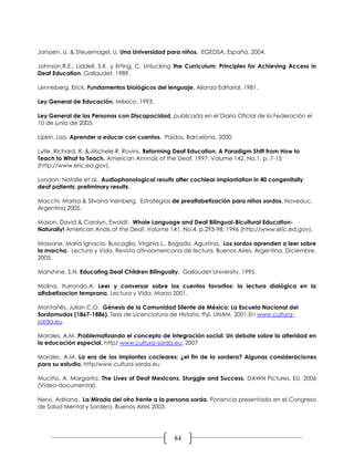Janssen, U. & Steuernagel, U. Una Universidad para niños. EGEDSA, España, 2004.

Johnson,R.E., Liddell, S.K. y Erting, C. Unlucking the Curriculum: Principles for Achieving Access in
Deaf Education. Gallaudet, 1989.

Lenneberg, Erick. Fundamentos biológicos del lenguaje. Alianza Editorial, 1981.

Ley General de Educación. México, 1993.

Ley General de las Personas con Discapacidad, publicada en el Diario Oficial de la Federación el
10 de junio de 2005.

Lipkin, Lisa. Aprender a educar con cuentos. Paidos, Barcelona, 2000.

Lytle, Richard. R. & Michele R. Rovins. Reforming Deaf Education. A Paradigm Shift from How to
Teach to What to Teach. American Annnals of the Deaf, 1997. Volume 142, No.1, p. 7-15
(http://www.eric.ed.gov).

London, Natalie et al. Audiophonological results after cochlear implantation in 40 congenitally
deaf patients: preliminary results.

Macchi, Marisa & Silvana Veinberg. Estrategias de prealfabetización para niños sordos. Noveduc,
Argentina 2005.

Mason, David & Carolyn, Ewoldt. Whole Language and Deaf Bilingual-Bicultural Education-
Naturally! American Anals of the Deaf. Volume 141, No.4, p.293-98, 1996 (http://www.eric.ed.gov).

Massone, María Ignacia, Buscaglia, Virginia L., Bogado, Agustina. Los sordos aprenden a leer sobre
la marcha. Lectura y Vida. Revista atinoamericana de lectura. Buenos Aires, Argentina. Diciembre,
2005.

Mahshine, S.N. Educating Deaf Children Bilingually. Gallaudet University, 1995.

Molina, Iturrondo,A. Leer y conversar sobre los cuentos favoritos: la lectura dialógica en la
alfabetizacion temprana. Lectura y Vida, Marzo 2001.

Montañés, Julian C.G. Génesis de la Comunidad Silente de México: La Escuela Nacional del
Sordomudos (1867-1886). Tesis de Licenciatura de Historia, ffyl. UNAM. 2001.En www.cultura-
sorda.eu.

Morales, A.M. Problematizando el concepto de integración social: Un debate sobre la alteridad en
la educación especial. http/ www.cultura-sorda.eu, 2007

Morales, A.M. La era de los implantes cocleares: ¿el fin de la sordera? Algunas consideraciones
para su estudio. http/www.cultura-sorda.eu

Muciño, A. Margarita. The Lives of Deaf Mexicans. Sturggle and Success. DAWN Pictures. EU, 2006
(Video-documental).

Nervi, Adriana. La Mirada del otro frente a la persona sorda. Ponencia presentada en el Congreso
de Salud Mental y Sordera, Buenos Aires 2003.




                                                 84
 
