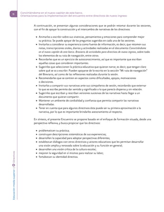 A continuación, se presentan algunas consideraciones que se podrán retomar durante las sesiones,
con el fin de apoyar la construcción y el intercambio de narrativas de los directivos:
	
▶ Animarlos a escribir sobre sus vivencias, pensamientos y emociones para comprender mejor
su práctica. Se puede apoyar de las preguntas sugeridas en cada una de las sesiones.
	
▶ Invitarlos a considerar su experiencia como fuente de información, es decir, que retomen sus
notas, transcripciones orales, diarios y actividades realizadas en el documento Convirtiéndome
en el nuevo capitán de este barco. Breviario de actividades para directivos de nuevo ingreso, sobre todo
los elementos de su ruta de navegación, entre otros.
	
▶ Recordarles que es un ejercicio de autoconocimiento, así que es importante que escriban
aquellas cosas que consideren importantes.
	
▶ Sugerirles que seleccionen la práctica educativa que quieran narrar, es decir, que tengan claro
sobre qué se va a escribir. Pueden apoyarse de lo escrito en la sección “Mi ruta de navegación”
del Breviario, así como de las reflexiones realizadas durante la sesión.
	
▶ Recomendarles que se centren en aspectos como dificultades, apoyos, motivaciones
o decisiones.
	
▶ Invitarlos a compartir sus narrativas ante sus compañeros de sesión, recordando que externar
lo que se escribe permite dar sentido y significado a lo que parecía disperso y sin relación.
	
▶ Sugerirles que escriban y rescriban versiones sucesivas de las narrativas hasta llegar a un
documento que quieran compartir.
	
▶ Mantener un ambiente de cordialidad y confianza que permita compartir las narrativas
desarrolladas.
	
▶ Tener en cuenta que para algunos directivos ésta puede ser su primera aproximación a la
narrativa, por lo que es importante brindarles asesoramiento al respecto.
En síntesis, el presente Encuentro se propone basado en el enfoque de formación situada, desde una
perspectiva reflexiva, y busca propiciar que los directivos:
	
▶ problematicen su práctica;
	
▶ construyan descripciones sistemáticas de sus experiencias;
	
▶ desarrollen la capacidad para adoptar perspectivas diferentes;
	
▶ establezcan diálogos con otros directivos y actores educativos que les permitan desarrollar
una visión amplia y renovada sobre la educación y su función en general;
	
▶ desarrollen una visión crítica de la cultura escolar;
	
▶ mejoren la seguridad en sí mismos para realizar su labor;
	
▶ fortalezcan su identidad directiva.
Educación
media
superior 
| 
 
Directivos
11
Convirtiéndome en el nuevo capitán de este barco.
Orientaciones para la implementación del encuentro entre directivos de nuevo ingreso
 
