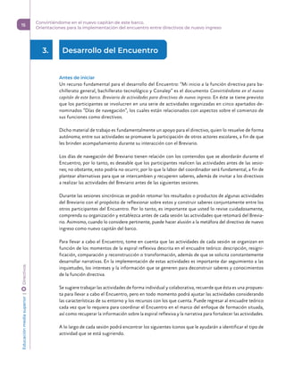 3.	 Desarrollo del Encuentro  
Antes de iniciar
Un recurso fundamental para el desarrollo del Encuentro: “Mi inicio a la función directiva para ba-
chillerato general, bachillerato tecnológico y Conalep” es el documento Convirtiéndome en el nuevo
capitán de este barco. Breviario de actividades para directivos de nuevo ingreso. En éste se tiene previsto
que los participantes se involucren en una serie de actividades organizadas en cinco apartados de-
nominados “Días de navegación”, los cuales están relacionados con aspectos sobre el comienzo de
sus funciones como directivos.
Dicho material de trabajo es fundamentalmente un apoyo para el directivo, quien lo resuelve de forma
autónoma; entre sus actividades se promueve la participación de otros actores escolares, a fin de que
les brinden acompañamiento durante su interacción con el Breviario.
Los días de navegación del Breviario tienen relación con los contenidos que se abordarán durante el
Encuentro, por lo tanto, es deseable que los participantes realicen las actividades antes de las sesio-
nes; no obstante, esto podría no ocurrir, por lo que la labor del coordinador será fundamental, a fin de
plantear alternativas para que se intercambien y recuperen saberes, además de invitar a los directivos
a realizar las actividades del Breviario antes de las siguientes sesiones.
Durante las sesiones sincrónicas se podrán retomar los resultados o productos de algunas actividades
del Breviario con el propósito de reflexionar sobre estos y construir saberes conjuntamente entre los
otros participantes del Encuentro. Por lo tanto, es importante que usted lo revise cuidadosamente,
comprenda su organización y establezca antes de cada sesión las actividades que retomará del Brevia-
rio. Asimismo, cuando lo considere pertinente, puede hacer alusión a la metáfora del directivo de nuevo
ingreso como nuevo capitán del barco.
Para llevar a cabo el Encuentro, tome en cuenta que las actividades de cada sesión se organizan en
función de los momentos de la espiral reflexiva descrita en el encuadre teórico: descripción, resigni-
ficación, comparación y reconstrucción o transformación, además de que se solicita constantemente
desarrollar narrativas. En la implementación de estas actividades es importante dar seguimiento a las
inquietudes, los intereses y la información que se generen para deconstruir saberes y conocimientos
de la función directiva.
Se sugiere trabajar las actividades de forma individual y colaborativa, recuerde que ésta es una propues-
ta para llevar a cabo el Encuentro, pero en todo momento podrá ajustar las actividades considerando
las características de su entorno y los recursos con los que cuenta. Puede regresar al encuadre teórico
cada vez que lo requiera para coordinar el Encuentro en el marco del enfoque de formación situada,
así como recuperar la información sobre la espiral reflexiva y la narrativa para fortalecer las actividades.
A lo largo de cada sesión podrá encontrar los siguientes íconos que le ayudarán a identificar el tipo de
actividad que se está sugiriendo.
Educación
media
superior 
| 
 
Directivos
15
Convirtiéndome en el nuevo capitán de este barco.
Orientaciones para la implementación del encuentro entre directivos de nuevo ingreso
 