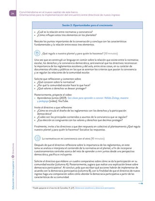 Sesión 2: Oportunidades para el crecimiento
•	 ¿Cuál es la relación entre normativa y convivencia?
•	 ¿Cómo influyen estos tres elementos en los planteles?
Rescate los puntos importantes de la conversación y concluya con las características
fundamentales y la relación entre estos tres elementos.
  ¿Qué regula a nuestro plantel y para quién lo hacemos? (50 minutos)
Una vez que se construyó un lenguaje en común sobre la relación que existe entre la normativa
escolar, los derechos y la convivencia democrática, será esencial que los directivos reconozcan
la importancia de los reglamentos escolares y del aula, entre otras cosas, en su carácter de
documentos oficiales y públicos en los que se asientan los criterios que pautan la convivencia
y se regulan las relaciones de la comunidad escolar.
Solicite que reflexionen y comenten sobre:
•	 ¿Qué conocen sobre la normativa?
•	 ¿Por qué la comunidad escolar hace lo que hace?
•	 ¿Qué valores o derechos se desean proteger?
Posteriormente, proyecte el video:
•	 Aprendemos Juntos (2019). Seis claves para aprender a convivir. Nélida Zaitegi, maestra
y pedagoga [video]. YouTube.
Invite al directivo a que reflexione:
•	 ¿Cómo se vincula el diseño de los reglamentos con los derechos y la participación
democrática?
•	 ¿Cuáles son los principales contenidos o asuntos de la convivencia que se regulan?
•	 ¿Esa elección es congruente con los valores y derechos que decimos proteger?
Finalmente, invite a los directivos a que den respuesta en colectivo al planteamiento ¿Qué regula
nuestro plantel y para quién lo hacemos? Socialice las respuestas.
  La normativa en mi convivencia con el otro (90 minutos)
Después de que el directivo reflexione sobre la importancia de los reglamentos, en este
tema se analiza e interpreta el contenido de la normativa en el plantel, a fin de incorporar
cuestionamientos centrales acerca del reto de aprender a vivir juntos desde una perspectiva
democrática, pacífica e incluyente.
Solicite al directivo que elabore un cuadro comparativo sobre cómo se da la participación en su
comunidad escolar (columna A). Posteriormente, sugiera que realice una explicación breve sobre
democracia participativa3. Al concluir, pida que escriban qué acciones habrán de implementar de
acuerdo con la democracia participativa (columna B), con la finalidad de que el directivo de nuevo
ingreso haga una comparación sobre cómo abordar la democracia participativa a partir de las
características de su comunidad.
3
Puede apoyarse en el escrito de González, R. (s/f). Democracia semidirecta y democracia participativa.
Educación
media
superior 
| 
 
Directivos
24
Convirtiéndome en el nuevo capitán de este barco.
Orientaciones para la implementación del encuentro entre directivos de nuevo ingreso
 