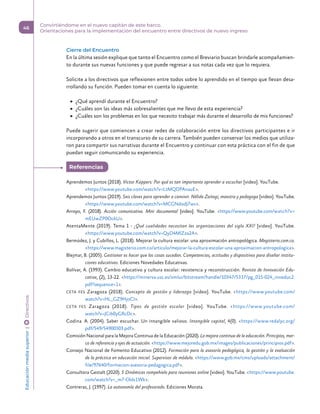 Cierre del Encuentro
En la última sesión explique que tanto el Encuentro como el Breviario buscan brindarle acompañamien-
to durante sus nuevas funciones y que puede regresar a sus notas cada vez que lo requiera.
Solicite a los directivos que reflexionen entre todos sobre lo aprendido en el tiempo que llevan desa-
rrollando su función. Pueden tomar en cuenta lo siguiente:
	
▶ ¿Qué aprendí durante el Encuentro?
	
▶ ¿Cuáles son las ideas más sobresalientes que me llevo de esta experiencia?
	
▶ ¿Cuáles son los problemas en los que necesito trabajar más durante el desarrollo de mis funciones?
Puede sugerir que comiencen a crear redes de colaboración entre los directivos participantes e ir
incorporando a otros en el transcurso de su carrera. También pueden conservar los medios que utiliza-
ron para compartir sus narrativas durante el Encuentro y continuar con esta práctica con el fin de que
puedan seguir comunicando su experiencia.
Aprendemos Juntos (2018). Victor Küppers: Por qué es tan importante aprender a escuchar [video]. YouTube.
https://www.youtube.com/watch?v=LtMQDPAnauE.
Aprendemos Juntos (2019). Seis claves para aprender a convivir. Nélida Zaitegi, maestra y pedagoga [video]. YouTube.
https://www.youtube.com/watch?v=MCGNdodJ7ws.
Arroyo, F. (2018). Acción comunicativa. Mini documental [video]. YouTube. https://www.youtube.com/watch?v=
mEUwZP0OckU.
AtentaMente (2019). Tema 1 - ¿Qué cualidades necesitan las organizaciones del siglo XXI? [video]. YouTube.
https://www.youtube.com/watch?v=QyD4MlZza2A.
Bermúdez, J. y Cubillos, L. (2018). Mejorar la cultura escolar: una aproximación antropológica. Magisterio.com.co.
https://www.magisterio.com.co/articulo/mejorar-la-cultura-escolar-una-aproximacion-antropologica.
Blejmar, B. (2005). Gestionar es hacer que las cosas sucedan. Competencias, actitudes y dispositivos para diseñar institu-
ciones educativas. Ediciones Novedades Educativas.
Bolívar, A. (1993). Cambio educativo y cultura escolar: resistencia y reconstrucción. Revista de Innovación Edu-
cativa, (2), 13-22. https://minerva.usc.es/xmlui/bitstream/handle/10347/5317/pg_015-024_inneduc2.
pdf?sequence=1.
CETA FES Zaragoza (2018). Concepto de gestión y liderazgo [video]. YouTube. https://www.youtube.com/
watch?v=HL_GZ9HjoCI.
CETA FES Zaragoza (2018). Tipos de gestión escolar [video]. YouTube. https://www.youtube.com/
watch?v=JCib0yGRcDc.
Codina. A. (2004). Saber escuchar. Un intangible valioso. Intangible capital, 4(0). https://www.redalyc.org/
pdf/549/54900303.pdf.
Comisión Nacional para la Mejora Continua de la Educación (2020). La mejora continua de la educación. Principios, mar-
co de referencia y ejes de actuación. https://www.mejoredu.gob.mx/images/publicaciones/principios.pdf.
Consejo Nacional de Fomento Educativo (2012). Formación para la asesoría pedagógica, la gestión y la evaluación
de la práctica en educación inicial. Supervisor de módulo. https://www.gob.mx/cms/uploads/attachment/
file/97640/formacion-asesoria-pedagogica.pdf.
Consultora Gestalt (2020). 5 Dinámicas rompehielo para reuniones online [video]. YouTube. https://www.youtube.
com/watch?v=_m7-Olds1Wk.
Contreras, J. (1997). La autonomía del profesorado. Ediciones Morata.
Referencias 
Educación
media
superior 
| 
 
Directivos
46
Convirtiéndome en el nuevo capitán de este barco.
Orientaciones para la implementación del encuentro entre directivos de nuevo ingreso
 