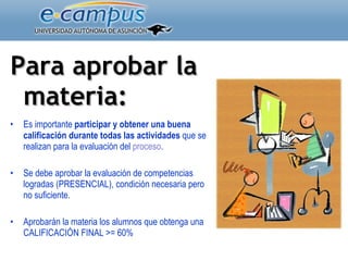 Para aprobar la materia:   Es importante  participar y obtener una buena calificación durante todas las actividades  que se realizan para la evaluación del  proceso . Se debe aprobar la evaluación de competencias logradas (PRESENCIAL), condición necesaria pero no suficiente. Aprobarán la materia los alumnos que obtenga una CALIFICACIÓN FINAL >= 60% 