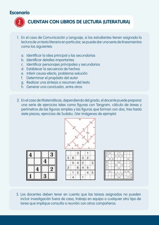 2. CUENTAN CON LIBROS DE LECTURA (LITERATURA)
Escenario
1.	 En el caso de Comunicación y Lenguaje, si los estudiantes tienen asignada la
lecturadeuntextoliterarioenparticular,sepuededarunaseriedelineamientos
como los siguientes:
a.	 Identificar la idea principal y las secundarias
b.	 Identificar detalles importantes
c.	 Identificar personajes principales y secundarios
d.	 Establecer la secuencia de hechos
e.	 Inferir causa-efecto, problema-solución
f.	 Determinar el propósito del autor
g.	 Realizar una síntesis o resumen del texto
h.	 Generar una conclusión, entre otros
2.	 En el caso de Matemáticas, dependiendo del grado, el docente puede preparar
una serie de ejercicios tales como figuras con Tangram, cálculo de áreas y
perímetros de las figuras simples y las figuras que forman con dos, tres hasta
siete piezas; ejercicios de Sudoku. (Ver imágenes de ejemplo)
3.	Los docentes deben tener en cuenta que las tareas asignadas no pueden
incluir investigación fuera de casa, trabajo en equipo o cualquier otro tipo de
tarea que implique consulta o reunión con otros compañeros.
 