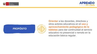 Orientar a los docentes, directivos y
otros actores educativos en el uso y
aprovechamiento pedagógico de la
tabletas para dar continuidad al servicio
educativo no presencial o remoto en la
educación básica regular.
PROPÓSITO
 