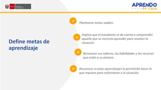 Define metas de
aprendizaje
Implica que el estudiante se de cuenta y comprender
aquello que se necesita aprender para resolver la
situación.
Reconocer sus saberes, las habilidades y los recursos
que están a su alcance.
Reconocer si estos aprendizajes le permitirán hacer lo
que requiere para enfrentarse a la situación
Plantearse metas viables.
 
