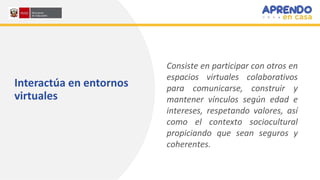 Interactúa en entornos
virtuales
Consiste en participar con otros en
espacios virtuales colaborativos
para comunicarse, construir y
mantener vínculos según edad e
intereses, respetando valores, así
como el contexto sociocultural
propiciando que sean seguros y
coherentes.
 
