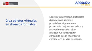 Crea objetos virtuales
en diversos formatos
Consiste en construir materiales
digitales con diversos
propósitos, siguiendo un
proceso de mejoras sucesivas y
retroalimentación sobre
utilidad, funcionalidad y
contenido desde el contexto
escolar y en su vida cotidiana.
 