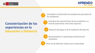 Centrada en el desarrollo de competencias por parte de
los estudiantes.
Considera las características de los estudiantes, su
nivel de autonomía, entre otros aspectos.
Requiere del apoyo o de la mediación del docente.
Busca fortalecer el aprendizaje autónomo del
estudiante.
Hace uso de diferentes medios para el aprendizaje.
Caracterización de las
experiencias en la
Educación a Distancia
 