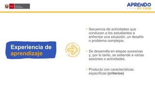 Experiencia de
aprendizaje
• Secuencia de actividades que
conducen a los estudiantes a
enfrentar una situación, un desafío
o problema complejos.
• Se desarrolla en etapas sucesivas
y, por lo tanto, se extiende a varias
sesiones o actividades.
• Producto con características
específicas (criterios)
 
