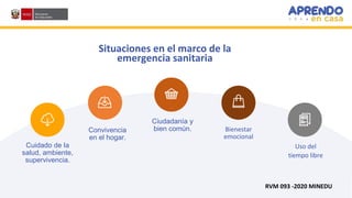 Situaciones en el marco de la
emergencia sanitaria
Convivencia
en el hogar.
Cuidado de la
salud, ambiente,
supervivencia.
Ciudadanía y
bien común.
Uso del
tiempo libre
Bienestar
emocional
RVM 093 -2020 MINEDU
 