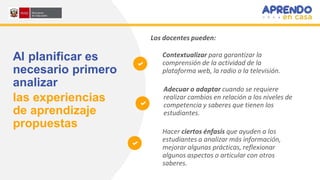 Al planificar es
necesario primero
analizar
las experiencias
de aprendizaje
propuestas
Contextualizar para garantizar la
comprensión de la actividad de la
plataforma web, la radio o la televisión.
Adecuar o adaptar cuando se requiere
realizar cambios en relación a los niveles de
competencia y saberes que tienen los
estudiantes.
Hacer ciertos énfasis que ayuden a los
estudiantes a analizar más información,
mejorar algunas prácticas, reflexionar
algunos aspectos o articular con otros
saberes.
Los docentes pueden:
 