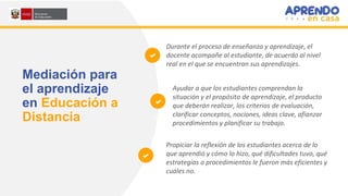 Mediación para
el aprendizaje
en Educación a
Distancia
Durante el proceso de enseñanza y aprendizaje, el
docente acompañe al estudiante, de acuerdo al nivel
real en el que se encuentran sus aprendizajes.
Ayudar a que los estudiantes comprendan la
situación y el propósito de aprendizaje, el producto
que deberán realizar, los criterios de evaluación,
clarificar conceptos, nociones, ideas clave, afianzar
procedimientos y planificar su trabajo.
Propiciar la reflexión de los estudiantes acerca de lo
que aprendió y cómo lo hizo, qué dificultades tuvo, qué
estrategias o procedimientos le fueron más eficientes y
cuáles no.
 
