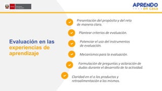 Evaluación en las
experiencias de
aprendizaje
Claridad en el o los productos y
retroalimentación a los mismos.
Formulación de preguntas y aclaración de
dudas durante el desarrollo de la actividad.
Potenciar el uso del instrumentos
de evaluación.
Mecanismos para la evaluación.
Presentación del propósito y del reto
de manera clara.
Plantear criterios de evaluación.
 