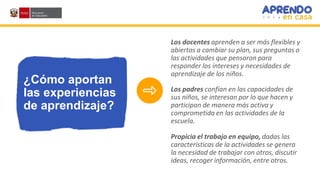 ¿Cómo aportan
las experiencias
de aprendizaje?
Los docentes aprenden a ser más flexibles y
abiertos a cambiar su plan, sus preguntas o
las actividades que pensaron para
responder los intereses y necesidades de
aprendizaje de los niños.
Los padres confían en las capacidades de
sus niños, se interesan por lo que hacen y
participan de manera más activa y
comprometida en las actividades de la
escuela.
Propicia el trabajo en equipo, dadas las
características de la actividades se genera
la necesidad de trabajar con otros, discutir
ideas, recoger información, entre otros.
 