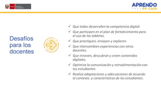 Desafíos
para los
docentes
 Que todos desarrollen la competencia digital.
 Que participen en el plan de fortalecimiento para
el uso de las tabletas.
 Que practiquen, ensayen y exploren.
 Que intercambien experiencias con otros
docentes.
 Que innoven, descubran y creen contenidos
digitales.
 Optimiza la comunicación y retroalimentación con
tus estudiantes
 Realiza adaptaciones y adecuaciones de acuerdo
al contexto y características de los estudiantes.
 