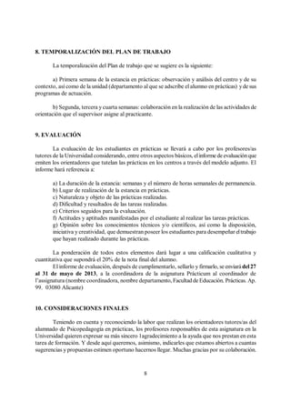 8
8. TEMPORALIZACIÓN DEL PLAN DE TRABAJO
La temporalización del Plan de trabajo que se sugiere es la siguiente:
a) Primera semana de la estancia en prácticas: observación y análisis del centro y de su
contexto, así como de la unidad (departamento al que se adscribe el alumno en prácticas) yde sus
programas de actuación.
b) Segunda, tercera y cuarta semanas: colaboración en la realización de las actividades de
orientación que el supervisor asigne al practicante.
9. EVALUACIÓN
La evaluación de los estudiantes en prácticas se llevará a cabo por los profesores/as
tutores de la Universidad considerando, entre otros aspectos básicos, elinforme de evaluaciónque
emiten los orientadores que tutelan las prácticas en los centros a través del modelo adjunto. El
informe hará referencia a:
a) La duración de la estancia: semanas y el número de horas semanales de permanencia.
b) Lugar de realización de la estancia en prácticas.
c) Naturaleza y objeto de las prácticas realizadas.
d) Dificultad y resultados de las tareas realizadas.
e) Criterios seguidos para la evaluación.
f) Actitudes y aptitudes manifestadas por el estudiante al realizar las tareas prácticas.
g) Opinión sobre los conocimientos técnicos y/o científicos, así como la disposición,
iniciativa y creatividad, que demuestran poseer los estudiantes para desempeñar eltrabajo
que hayan realizado durante las prácticas.
La ponderación de todos estos elementos dará lugar a una calificación cualitativa y
cuantitativa que supondrá el 20% de la nota final del alumno.
El informe de evaluación, después de cumplimentarlo, sellarlo y firmarlo, se enviarádel27
al 31 de mayo de 2013, a la coordinadora de la asignatura Prácticum al coordinador de
l’assignatura (nombre coordinadora, nombre departamento, Facultad de Educación. Prácticas. Ap.
99. 03080 Alicante)
10. CONSIDERACIONES FINALES
Teniendo en cuenta y reconociendo la labor que realizan los orientadores tutores/as del
alumnado de Psicopedagogía en prácticas, los profesores responsables de esta asignatura en la
Universidad quieren expresar su más sincero 1agradecimiento a la ayuda que nos prestan en esta
tarea de formación. Y desde aquí queremos, asimismo, indicarles que estamos abiertos a cuantas
sugerencias y propuestas estimen oportuno hacernos llegar. Muchas gracias por su colaboración.
 