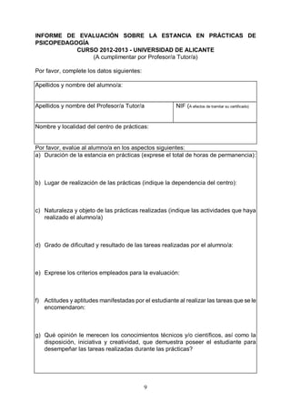 9
INFORME DE EVALUACIÓN SOBRE LA ESTANCIA EN PRÁCTICAS DE
PSICOPEDAGOGÍA
CURSO 2012-2013 - UNIVERSIDAD DE ALICANTE
(A cumplimentar por Profesor/a Tutor/a)
Por favor, complete los datos siguientes:
Apellidos y nombre del alumno/a:
_____________________________________________________________________
Apellidos y nombre del Profesor/a Tutor/a NIF (A efectos de tramitar su certificado)
_____________________________________________________________________
Nombre y localidad del centro de prácticas:
Por favor, evalúe al alumno/a en los aspectos siguientes:
a) Duración de la estancia en prácticas (exprese el total de horas de permanencia):
b) Lugar de realización de las prácticas (indique la dependencia del centro):
c) Naturaleza y objeto de las prácticas realizadas (indique las actividades que haya
realizado el alumno/a)
d) Grado de dificultad y resultado de las tareas realizadas por el alumno/a:
e) Exprese los criterios empleados para la evaluación:
f) Actitudes y aptitudes manifestadas por el estudiante al realizar las tareas que se le
encomendaron:
g) Qué opinión le merecen los conocimientos técnicos y/o científicos, así como la
disposición, iniciativa y creatividad, que demuestra poseer el estudiante para
desempeñar las tareas realizadas durante las prácticas?
 