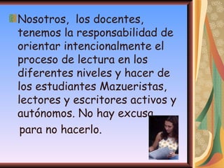 Nosotros,  los docentes, tenemos la responsabilidad de orientar intencionalmente el proceso de lectura en los diferentes niveles y hacer de los estudiantes Mazueristas, lectores y escritores activos y autónomos. No hay excusa para no hacerlo.  