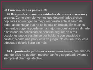La Función de los padres es:
a) Responder a sus necesidades de manera serena y
segura. Como ejemplo, vemos que determinado...