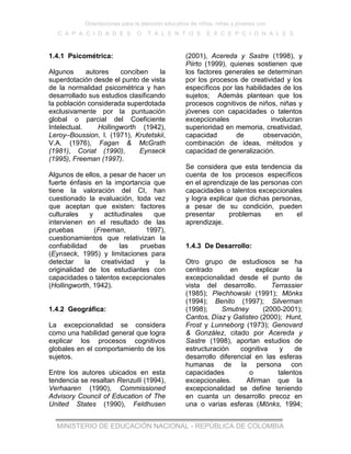 Orientaciones para la atención educativa de niños, niñas y jóvenes con
C A P A C I D A D E S O T A L E N T O S E X C E P C I O N A L E S
MINISTERIO DE EDUCACIÓN NACIONAL - REPÚBLICA DE COLOMBIA
1.4.1 Psicométrica:
Algunos autores conciben la
superdotación desde el punto de vista
de la normalidad psicométrica y han
desarrollado sus estudios clasificando
la población considerada superdotada
exclusivamente por la puntuación
global o parcial del Coeficiente
Intelectual. Hollingworth (1942),
Leroy–Boussion, I. (1971), Krutetskii,
V.A. (1976), Fagan & McGrath
(1981), Coriat (1990), Eynseck
(1995), Freeman (1997).
Algunos de ellos, a pesar de hacer un
fuerte énfasis en la importancia que
tiene la valoración del CI, han
cuestionado la evaluación, toda vez
que aceptan que existen: factores
culturales y actitudinales que
intervienen en el resultado de las
pruebas (Freeman, 1997),
cuestionamientos que relativizan la
confiabilidad de las pruebas
(Eynseck, 1995) y limitaciones para
detectar la creatividad y la
originalidad de los estudiantes con
capacidades o talentos excepcionales
(Hollingworth, 1942).
1.4.2 Geográfica:
La excepcionalidad se considera
como una habilidad general que logra
explicar los procesos cognitivos
globales en el comportamiento de los
sujetos.
Entre los autores ubicados en esta
tendencia se resaltan Renzulli (1994),
Verhaaren (1990), Commissioned
Advisory Council of Education of The
United States (1990), Feldhusen
(2001), Acereda y Sastre (1998), y
Piirto (1999), quienes sostienen que
los factores generales se determinan
por los procesos de creatividad y los
específicos por las habilidades de los
sujetos; Además plantean que los
procesos cognitivos de niños, niñas y
jóvenes con capacidades o talentos
excepcionales involucran
superioridad en memoria, creatividad,
capacidad de observación,
combinación de ideas, métodos y
capacidad de generalización.
Se considera que esta tendencia da
cuenta de los procesos específicos
en el aprendizaje de las personas con
capacidades o talentos excepcionales
y logra explicar que dichas personas,
a pesar de su condición, pueden
presentar problemas en el
aprendizaje.
1.4.3 De Desarrollo:
Otro grupo de estudiosos se ha
centrado en explicar la
excepcionalidad desde el punto de
vista del desarrollo. Terrassier
(1985); Piechhowski (1991); Mönks
(1994); Benito (1997); Silverman
(1998); Smutney (2000-2001);
Cantos, Díaz y Galisteo (2000); Hunt,
Frost y Lunneborg (1973); Genovard
& González, citado por Acereda y
Sastre (1998), aportan estudios de
estructuración cognitiva y de
desarrollo diferencial en las esferas
humanas de la persona con
capacidades o talentos
excepcionales. Afirman que la
excepcionalidad se define teniendo
en cuanta un desarrollo precoz en
una o varias esferas (Mönks, 1994;
 