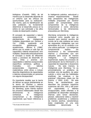 Orientaciones para la atención educativa de niños, niñas y jóvenes con
C A P A C I D A D E S O T A L E N T O S E X C E P C I O N A L E S
MINISTERIO DE EDUCACIÓN NACIONAL - REPÚBLICA DE COLOMBIA
biológicos (Castelló, 1992), de tal
manera que su desarrollo depende de
un entorno que les ofrezca las
oportunidades para su realización.
Así mismo, para la identificación de
esta población, es fundamental
determinar el desarrollo precoz en la
esfera en que sobresale y los altos
niveles de desempeño creativo.
El concepto de capacidad o talento
excepcional comprende el
planteamiento de inteligencias
múltiples desarrollado por Gardner y
Col. (1998), superando una
concepción globalizante y
academicista. Winner, E. (1996),
afirma que no existe un solo tipo de
capacidad o talento excepcional, sino
múltiples. Desarrolla exhaustivamente
el concepto a través de diferentes
casos y procesos de desarrollo en
niños, niñas y jóvenes con
capacidades o talentos excepcionales
específicos (artísticos, gráficos y
musicales, con talentos
excepcionales lingüísticos y
matemáticos, entre otros), e incluso
describe diagnósticos de capacidades
o talentos excepcionales en personas
con alguna discapacidad5.
Es importante resaltar que la teoría
de Winner se apoya directamente en
la teoría de Gardner y retoma
planteamientos del modelo triárquico
de Stemberg, quien intenta explicar
los procesos intelectuales desde tres
dimensiones: la inteligencia
contextual, la inteligencia
componencial y la inteligencia
experiencial, que hacen referencia a
5 Es el caso del idiot savant.
la inteligencia práctica, estructural y
creativa respectivamente. Desde
esta perspectiva las inteligencias
múltiples propuestas por Gardner
pueden ser comprendidas como
componentes de la inteligencia
componencial o como elementos
transversales a las dimensiones
propuestas por Sternberg.
Sternberg comprende la inteligencia
contextual como aquella que se
requiere para resolver asuntos del
mundo de la vida cotidiana así como
las respuestas inteligentes que son
aprendidas de y en un contexto o en
una cultura particular. La inteligencia
componencial explica los
mecanismos y los componentes
internos y universales que son
utilizados para actuar de manera
inteligente. La inteligencia
experiencial, explica los procesos de
automatización de la información y la
capacidad de responder a situaciones
nuevas. De esta manera, la
inteligencia para Sternberg “no es
primordialmente un problema de
cantidad, sino de equilibrio, de saber
cuándo y cómo usar las habilidades
analíticas, las creativas y las
prácticas” (Sternberg, citado por De
Zubiría, J. 2002, p.45). De esta
forma, las características que
describen los procesos cognitivos
superiores del niño, niña y del joven
con capacidades o talentos
excepcionales, están referidas a la
posibilidad de desarrollar estrategias
internas para tomar decisiones,
planear, seleccionar datos y resolver
problemas académicos y cotidianos
de manera asertiva, características
éstas englobadas en una sola
habilidad denominada la
 