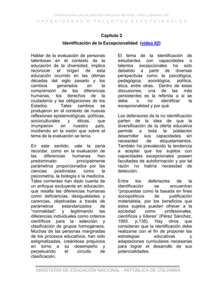 Orientaciones para la atención educativa de niños, niñas y jóvenes con
C A P A C I D A D E S O T A L E N T O S E X C E P C I O N A L E S
MINISTERIO DE EDUCACIÓN NACIONAL - REPÚBLICA DE COLOMBIA
Capítulo 2
Identificación de la Excepcionalidad (video 02)
Hablar de la evaluación de personas
talentosas en el contexto de la
educación de la diversidad, implica
reconocer el origen de esta
educación ocurrido en las últimas
décadas del siglo pasado y los
cambios generados en la
comprensión de las diferencias
humanas, los derechos de la
ciudadanía y las obligaciones de los
Estados. Tales cambios se
produjeron en el contexto de nuevas
reflexiones epistemológicas, políticas,
socioculturales y éticas, que
irrumpieron en nuestro país,
incidiendo en la visión que sobre el
tema de la evaluación se tenía.
En este sentido, vale la pena
recordar, como en la evaluación de
las diferencias humanas han
predominado principalmente
parámetros proporcionados por las
ciencias positivistas como la
psicometría, la biología o la medicina.
Tales corrientes han dado cuenta de
un enfoque excluyente en educación,
que resalta las diferencias humanas
como deficiencias, desigualdades y
carencias, objetivadas a través de
parámetros estandarizados de
“normalidad” y legitimando las
diferencias individuales como criterios
científicos para la selección y
clasificación de grupos homogéneos.
Muchas de las personas marginadas
de los procesos educativos, han sido
estigmatizadas, creándose prejuicios
en torno a su desempeño y
perpetuando el circuito de
clasificación.
El tema de la identificación de
estudiantes con capacidades o
talentos excepcionales ha sido
debatido a partir de diversas
perspectivas como la psicológica,
pedagógica, sociológica, política,
ética, entre otras. Dentro de estas
discusiones, una de las más
persistentes es la referida a si se
debe o no identificar la
excepcionalidad y por qué.
Los defensores de la no identificación
parten de la idea de que la
diversificación de la oferta educativa
permite a toda la población
desarrollar sus capacidades sin
necesidad de etiquetamientos.
También ha prevalecido la tendencia
a aceptar que los sujetos con
capacidades excepcionales poseen
facultades de autoformación y por tal
razón no habría necesidad de
detección.
Entre los defensores de la
identificación se encuentran
“propuestas como la basada en fines
sociopolíticos de justificación
materialista, por los beneficios que
estos sujetos pueden ofrecer a la
sociedad como profesionales,
científicos y líderes” (Pérez Sánchez,
1993. p.138). Hay otros que
consideran que la identificación debe
realizarse con el fin de proponer las
estrategias educativas y
adaptaciones curriculares necesarias
para lograr el desarrollo de sus
potencialidades.
 