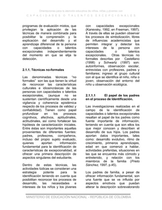 Orientaciones para la atención educativa de niños, niñas y jóvenes con
C A P A C I D A D E S O T A L E N T O S E X C E P C I O N A L E S
MINISTERIO DE EDUCACIÓN NACIONAL - REPÚBLICA DE COLOMBIA
programas de evaluación mixtos, que
privilegian la aplicación de las
técnicas de manera combinada para
posibilitar la comprensión y la
explicación del desarrollo y el
aprendizaje diferencial de la persona
con capacidades o talentos
excepcionales independientemente
del momento en que se elija la
detección.
2.1.1. Técnicas no-formales
Las denominadas técnicas “no
formales” son las que tienen la virtud
de reconocer las características
culturales e idiosincrásicas de las
personas con capacidades o talentos
excepcionales, (aunque no se
sustentan científicamente desde una
vigilancia y coherencia epistémica
respecto de los procesos de validez y
confiabilidad). Tienen como papel
profundizar en los procesos
cognitivos, afectivos, aptitudinales,
actitudinales, así como fortalecer las
hipótesis de caracterización iniciales.
Entre éstas son importantes aquellas
provenientes de diferentes fuentes:
padres, profesores, compañeros,
incluso del propio sujeto evaluado,
quienes aportan información
fundamental para la identificación de
características de excepcionalidad, al
ofrecer una primera descripción de
aspectos singulares del estudiante.
Dentro de estas técnicas, las
actividades lúdicas se consideran una
estrategia potente para la
identificación teniendo en cuenta que
posibilitan reconocer los procesos de
desarrollo, las necesidades e
intereses de los niños y los jóvenes
con capacidades excepcionales
(Kanevsky, 1992, en Freeman, 1997).
A través de ellas se pueden observar
los procesos de simbolización, libres
de influencias academicistas que
permiten integrar y detectar los
intereses de la persona con
capacidades o talentos
excepcionales. Otras técnicas no
formales descritas por Castellano
(1998) y Schwartz (1997) son:
autoinformes, observación escolar,
entrevistas con profesores, padres y
familiares; ingreso al grupo cultural
con el que se identifica el niño, niña o
joven; observación del entorno del
niño u observación ecológica.
2.1.1.1 El papel de los padres
en el proceso de Identificación.
Las investigaciones realizadas en el
campo de la identificación de
capacidades o talentos excepcionales
resaltan el papel de los padres como
fuente importante de información,
teniendo en cuenta que son ellos los
que mejor conocen y describen el
desarrollo de sus hijos. Los padres
aportan datos importantes, tales
como: desarrollo evolutivo, ritmo de
crecimiento, primeros aprendizajes,
edad en que comenzó a hablar,
actividades preferidas, situaciones en
las que se encuentra más cómodo y
entretenido, y relación con los
miembros de la familia (Prieto
Sánchez, 1997. p.45).
Los padres de familia, a pesar de
ofrecer información fundamental, son
una fuente que se ve influida por
aspectos emotivos que puedan
alterar la descripción sobrevalorando
 